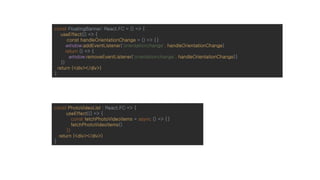 const FloatingBanner: React.FC = () => {
useEffect(() => {
const handleOrientationChange = () => {}
window.addEventListener('orientationchange', handleOrientationChange)
return () => {
window.removeEventListener('orientationchange', handleOrientationChange)}
})
return (<div></div>)
}
const PhotoVideoList : React.FC => {
useEffect(() => {
const fetchPhotoVideoItems = async () => {}
fetchPhotoVideoItems()
})
return (<div></div>)
}
 