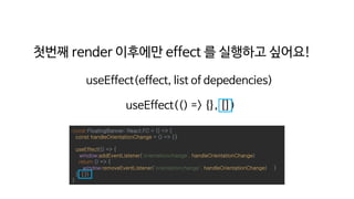 첫번째 render 이후에만 effect 를 실행하고 싶어요!
useEffect(effect, list of depedencies)
const FloatingBanner: React.FC = () => {
const handleOrientationChange = () => {}
useEffect(() => {
window.addEventListener('orientationchange', handleOrientationChange)
return () => {
window.removeEventListener('orientationchange', handleOrientationChange) }
}, [])
}
useEffect(() => {}, [])
 