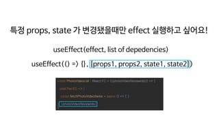 const PhotoVideoList : React.FC = ({photoVideoReviewIds}) => {
useEffect(() => {
const fetchPhotoVideoItems = async () => { }
}, [photoVideoReviewIds])
}
특정 props, state 가 변경됐을때만 effect 실행하고 싶어요!
useEffect(effect, list of depedencies)
useEffect(() => {}, [props1, props2, state1, state2])
 