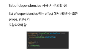 list of dependencies 에는 effect 에서 사용하는 모든
props, state 가
포함되어야 함
const Example = ({ someProp, anotherProp }) => {
const fetch = () => {
fetchItem(someProp, anotherProp)
}
useEffect(() => {
fetch()
}, [someProp])
}
list of dependencies 사용 시 주의할 점
 