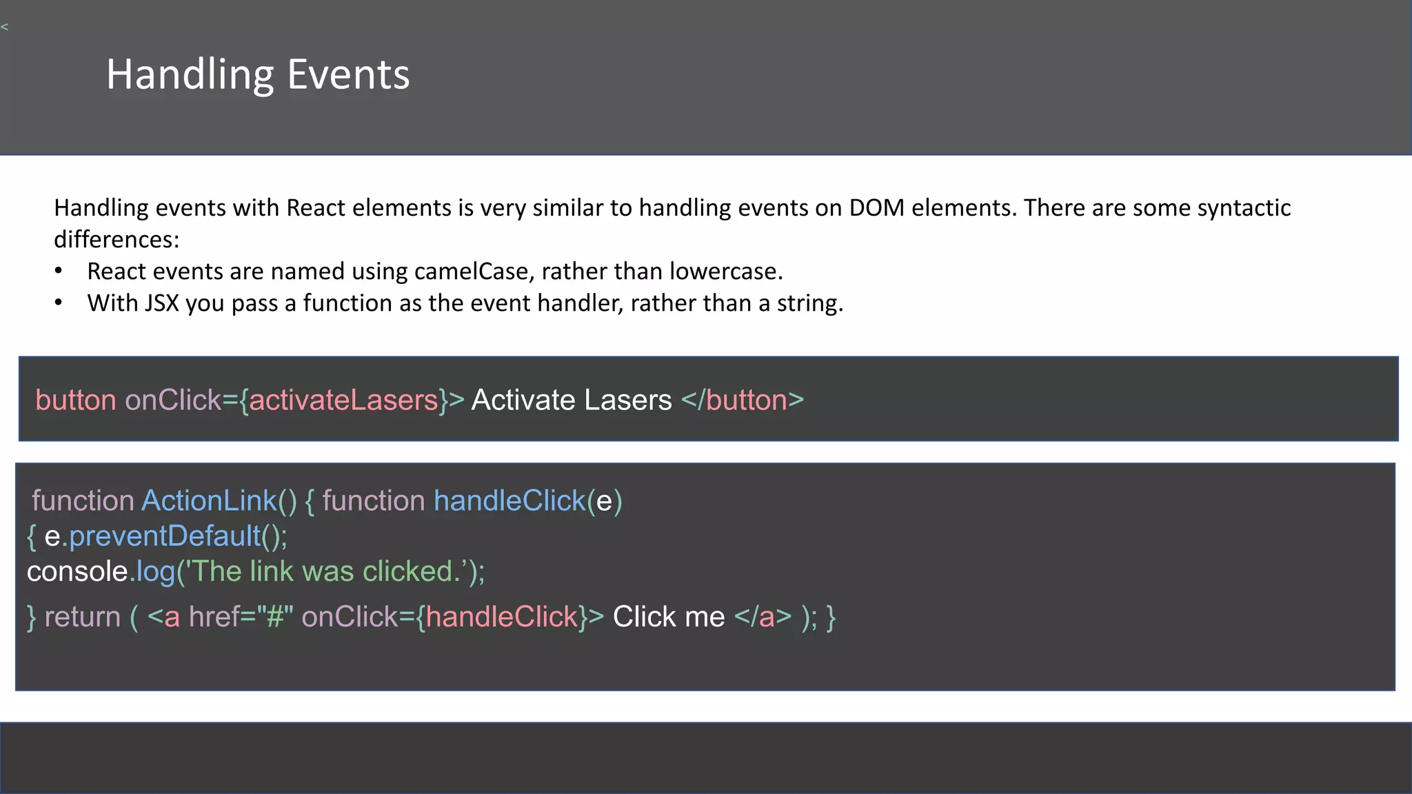 Handling Events
Handling events with React elements is very similar to handling events on DOM elements. There are some syntactic
differences:
• React events are named using camelCase, rather than lowercase.
• With JSX you pass a function as the event handler, rather than a string.
button onClick={activateLasers}> Activate Lasers </button>
<
function ActionLink() { function handleClick(e)
{ e.preventDefault();
console.log('The link was clicked.’);
} return ( <a href="#" onClick={handleClick}> Click me </a> ); }
 
