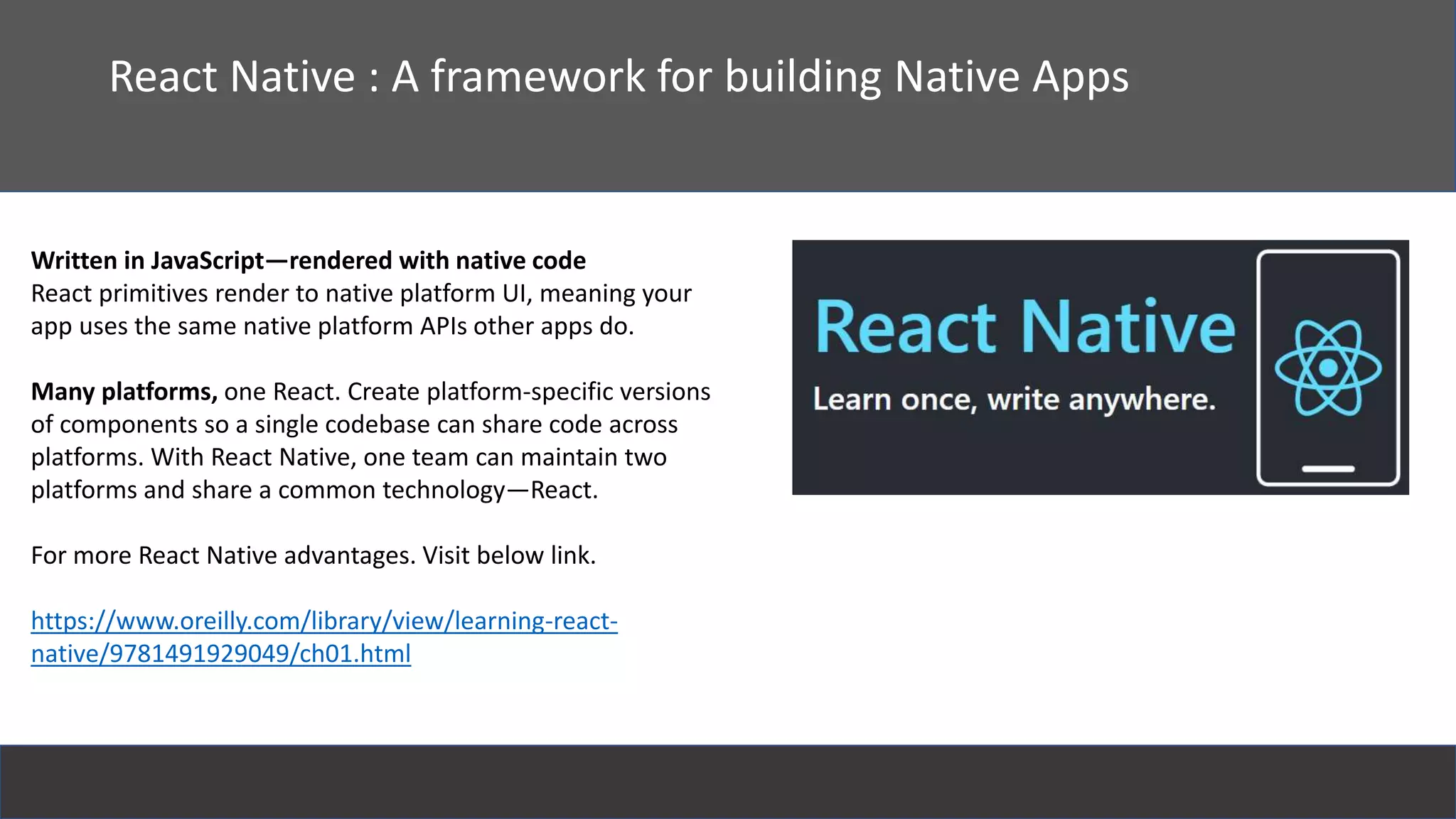 React
React Native : A framework for building Native Apps
Written in JavaScript—rendered with native code
React primitives render to native platform UI, meaning your
app uses the same native platform APIs other apps do.
Many platforms, one React. Create platform-specific versions
of components so a single codebase can share code across
platforms. With React Native, one team can maintain two
platforms and share a common technology—React.
For more React Native advantages. Visit below link.
https://www.oreilly.com/library/view/learning-react-
native/9781491929049/ch01.html
 