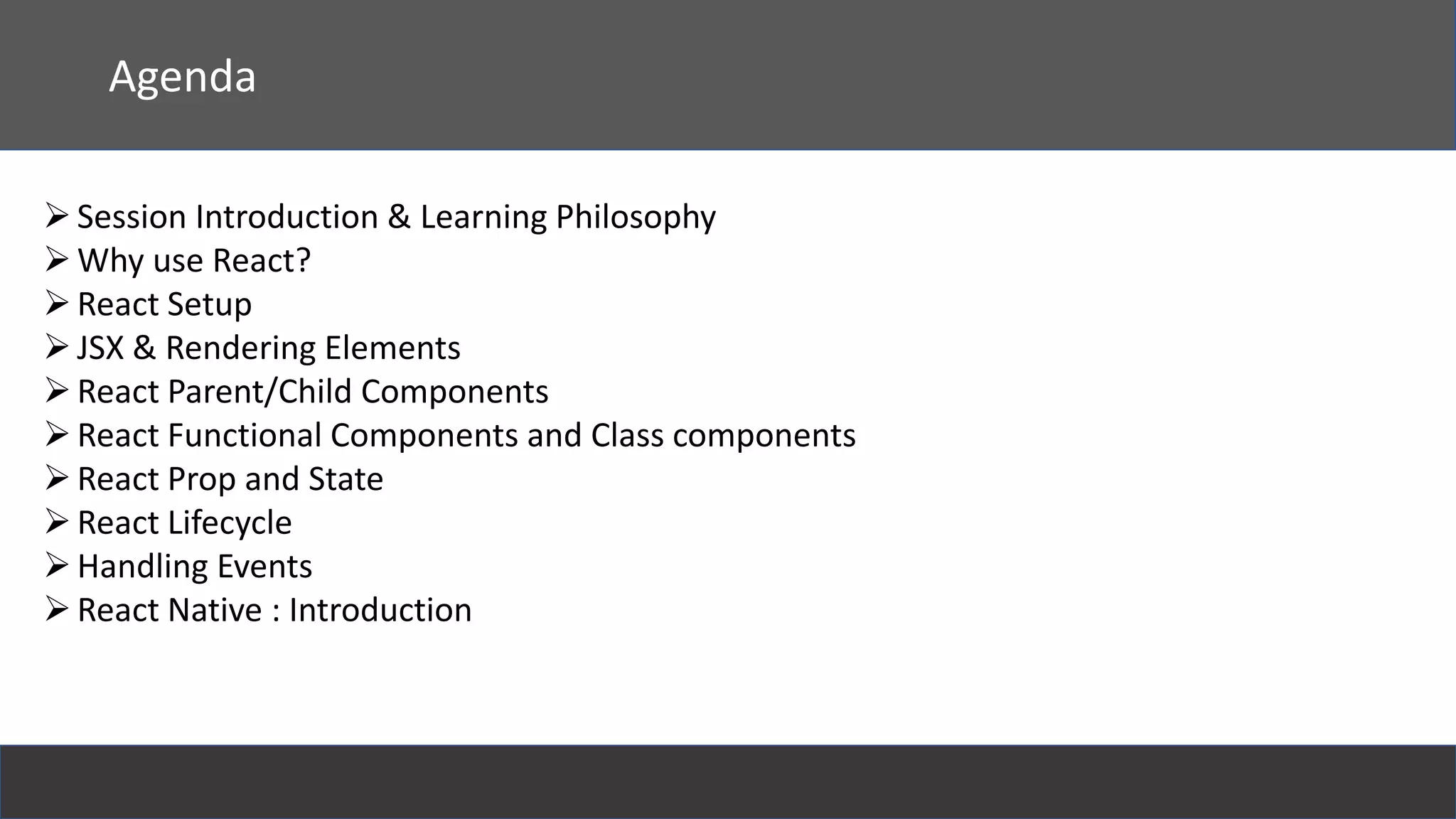 React
Agenda
Session Introduction & Learning Philosophy
Why use React?
React Setup
JSX & Rendering Elements
React Parent/Child Components
React Functional Components and Class components
React Prop and State
React Lifecycle
Handling Events
React Native : Introduction
 