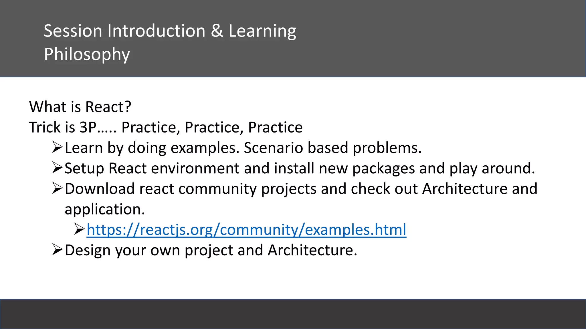 React
Session Introduction & Learning
Philosophy
What is React?
Trick is 3P….. Practice, Practice, Practice
Learn by doing examples. Scenario based problems.
Setup React environment and install new packages and play around.
Download react community projects and check out Architecture and
application.
https://reactjs.org/community/examples.html
Design your own project and Architecture.
 