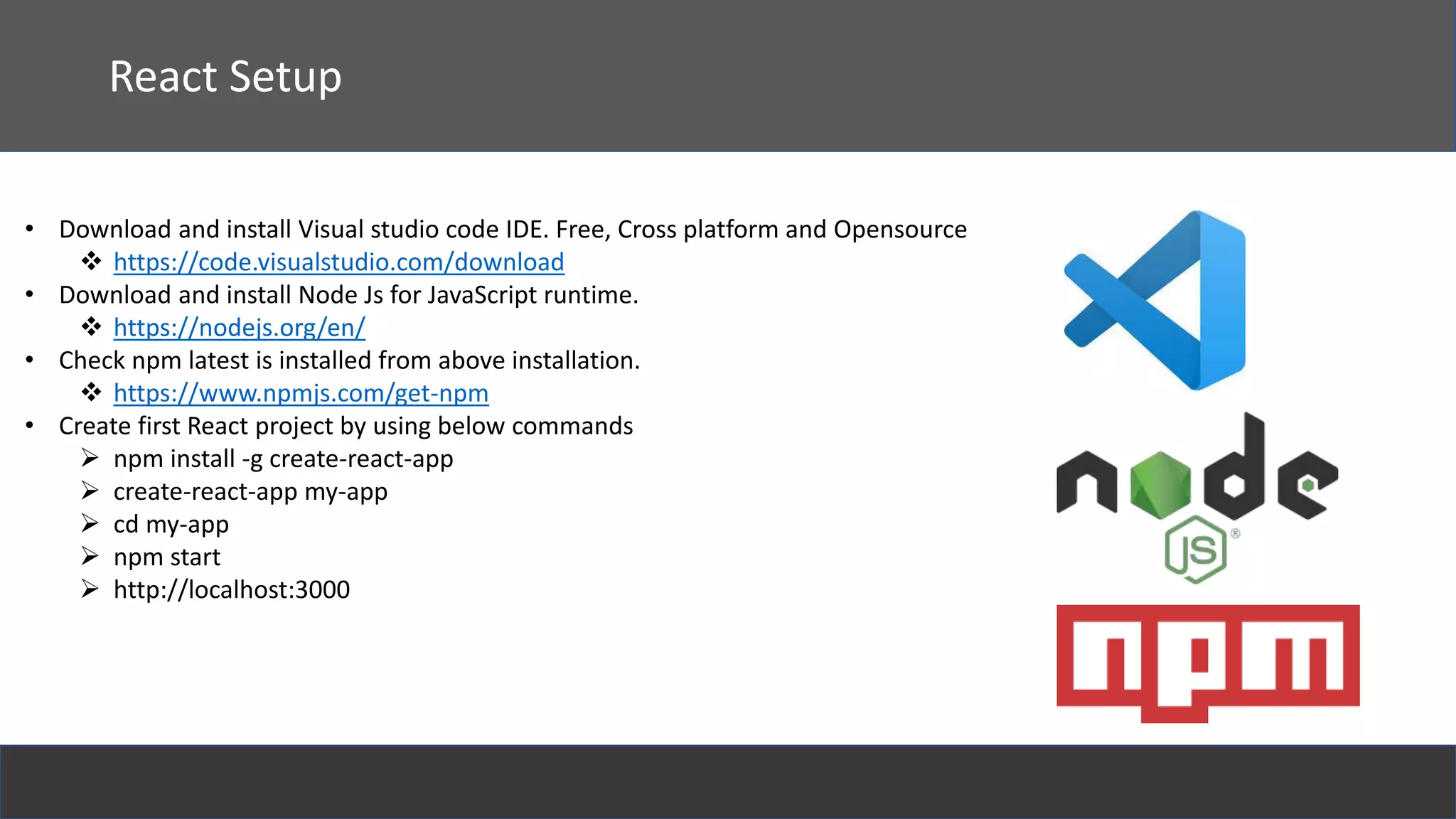 React Setup
• Download and install Visual studio code IDE. Free, Cross platform and Opensource
 https://code.visualstudio.com/download
• Download and install Node Js for JavaScript runtime.
 https://nodejs.org/en/
• Check npm latest is installed from above installation.
 https://www.npmjs.com/get-npm
• Create first React project by using below commands
 npm install -g create-react-app
 create-react-app my-app
 cd my-app
 npm start
 http://localhost:3000
 