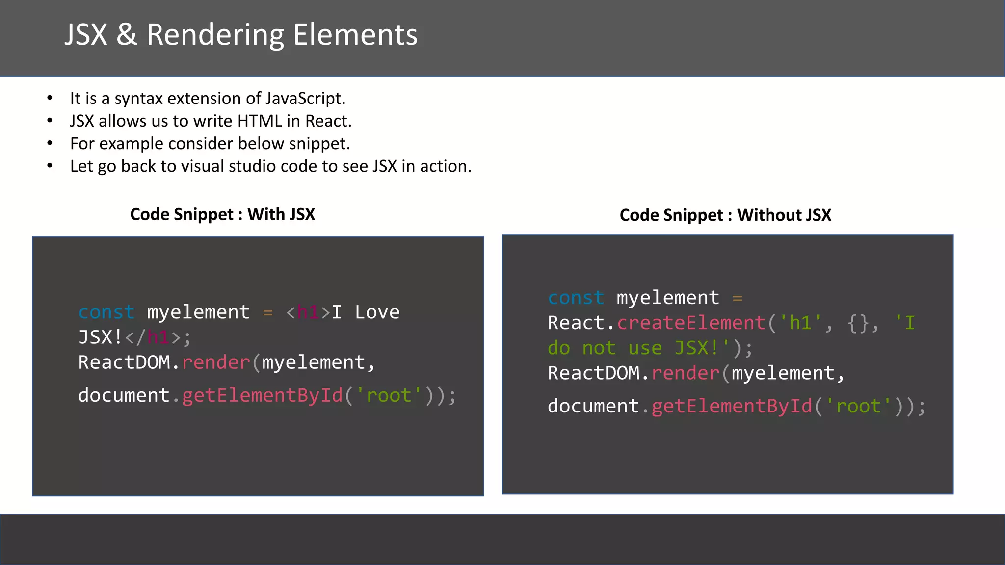 React
JSX & Rendering Elements
• It is a syntax extension of JavaScript.
• JSX allows us to write HTML in React.
• For example consider below snippet.
• Let go back to visual studio code to see JSX in action.
const myelement = <h1>I Love
JSX!</h1>;
ReactDOM.render(myelement,
document.getElementById('root'));
const myelement =
React.createElement('h1', {}, 'I
do not use JSX!');
ReactDOM.render(myelement,
document.getElementById('root'));
Code Snippet : With JSX Code Snippet : Without JSX
 