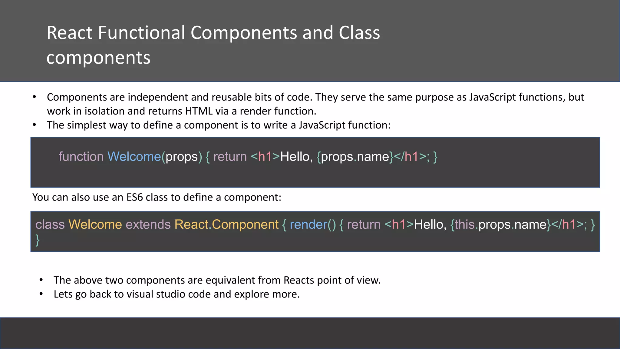 React
React Functional Components and Class
components
• Components are independent and reusable bits of code. They serve the same purpose as JavaScript functions, but
work in isolation and returns HTML via a render function.
• The simplest way to define a component is to write a JavaScript function:
function Welcome(props) { return <h1>Hello, {props.name}</h1>; }
You can also use an ES6 class to define a component:
class Welcome extends React.Component { render() { return <h1>Hello, {this.props.name}</h1>; }
}
• The above two components are equivalent from Reacts point of view.
• Lets go back to visual studio code and explore more.
 
