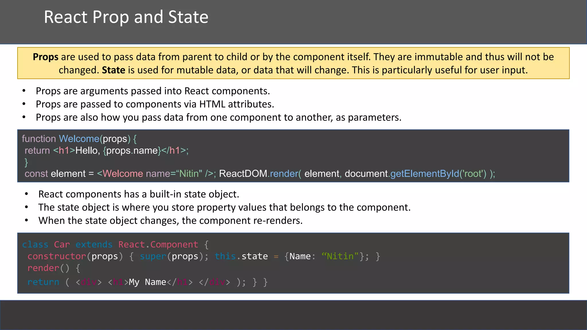 React
React Prop and State
function Welcome(props) {
return <h1>Hello, {props.name}</h1>;
}
const element = <Welcome name=“Nitin" />; ReactDOM.render( element, document.getElementById('root') );
• Props are arguments passed into React components.
• Props are passed to components via HTML attributes.
• Props are also how you pass data from one component to another, as parameters.
Props are used to pass data from parent to child or by the component itself. They are immutable and thus will not be
changed. State is used for mutable data, or data that will change. This is particularly useful for user input.
• React components has a built-in state object.
• The state object is where you store property values that belongs to the component.
• When the state object changes, the component re-renders.
class Car extends React.Component {
constructor(props) { super(props); this.state = {Name: “Nitin"}; }
render() {
return ( <div> <h1>My Name</h1> </div> ); } }
 