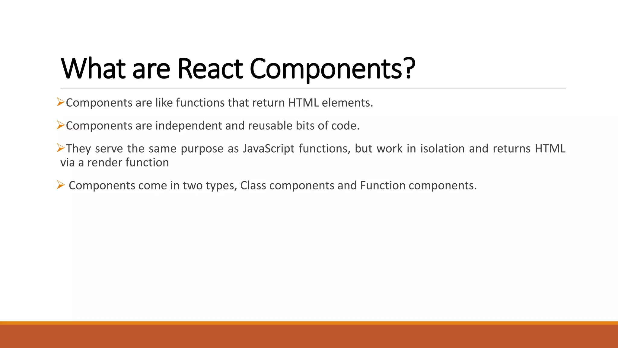 What are React Components?
Components are like functions that return HTML elements.
Components are independent and reusable bits of code.
They serve the same purpose as JavaScript functions, but work in isolation and returns HTML
via a render function
 Components come in two types, Class components and Function components.
 