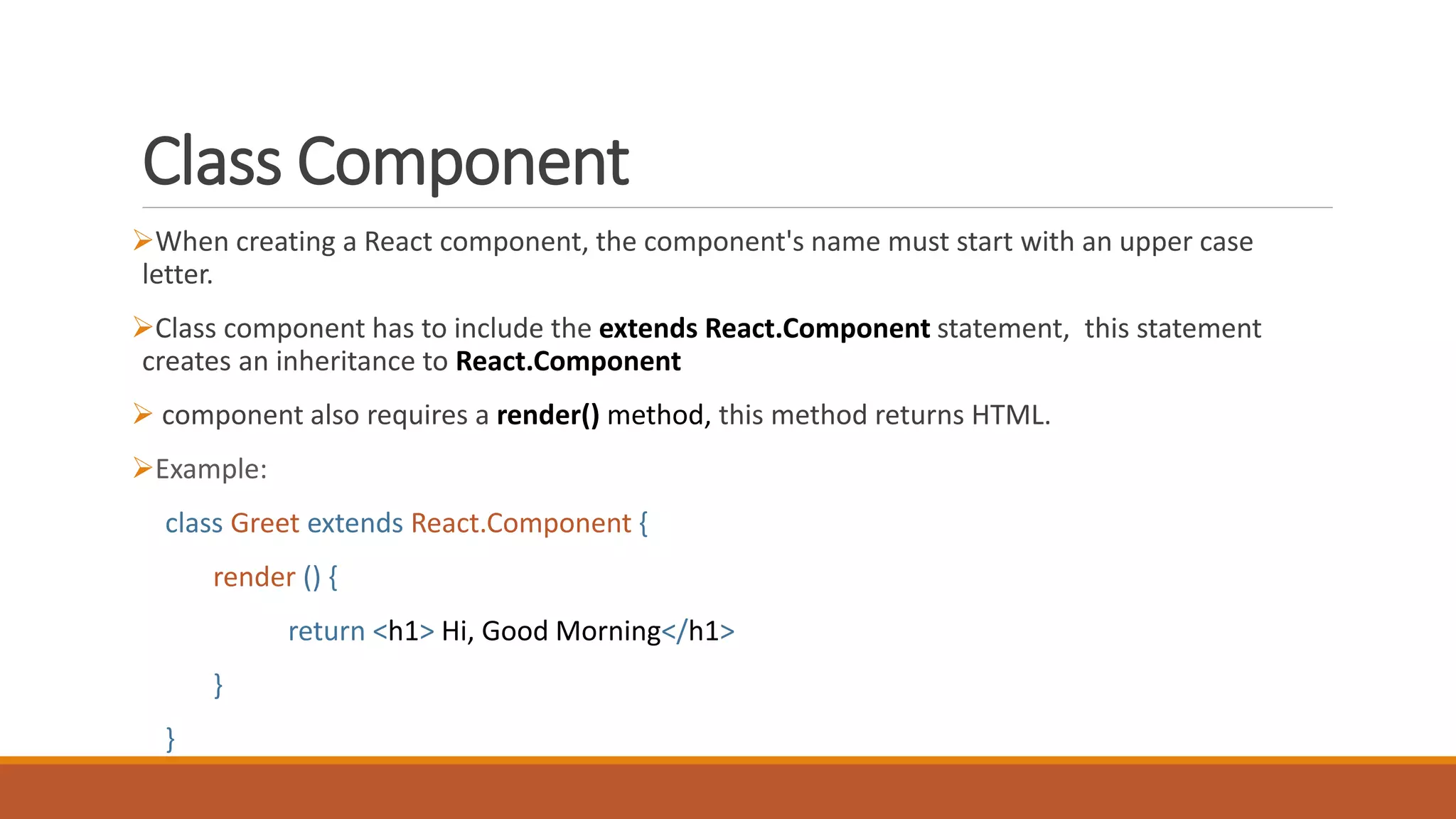 Class Component
When creating a React component, the component's name must start with an upper case
letter.
Class component has to include the extends React.Component statement, this statement
creates an inheritance to React.Component
 component also requires a render() method, this method returns HTML.
Example:
class Greet extends React.Component {
render () {
return <h1> Hi, Good Morning</h1>
}
}
 