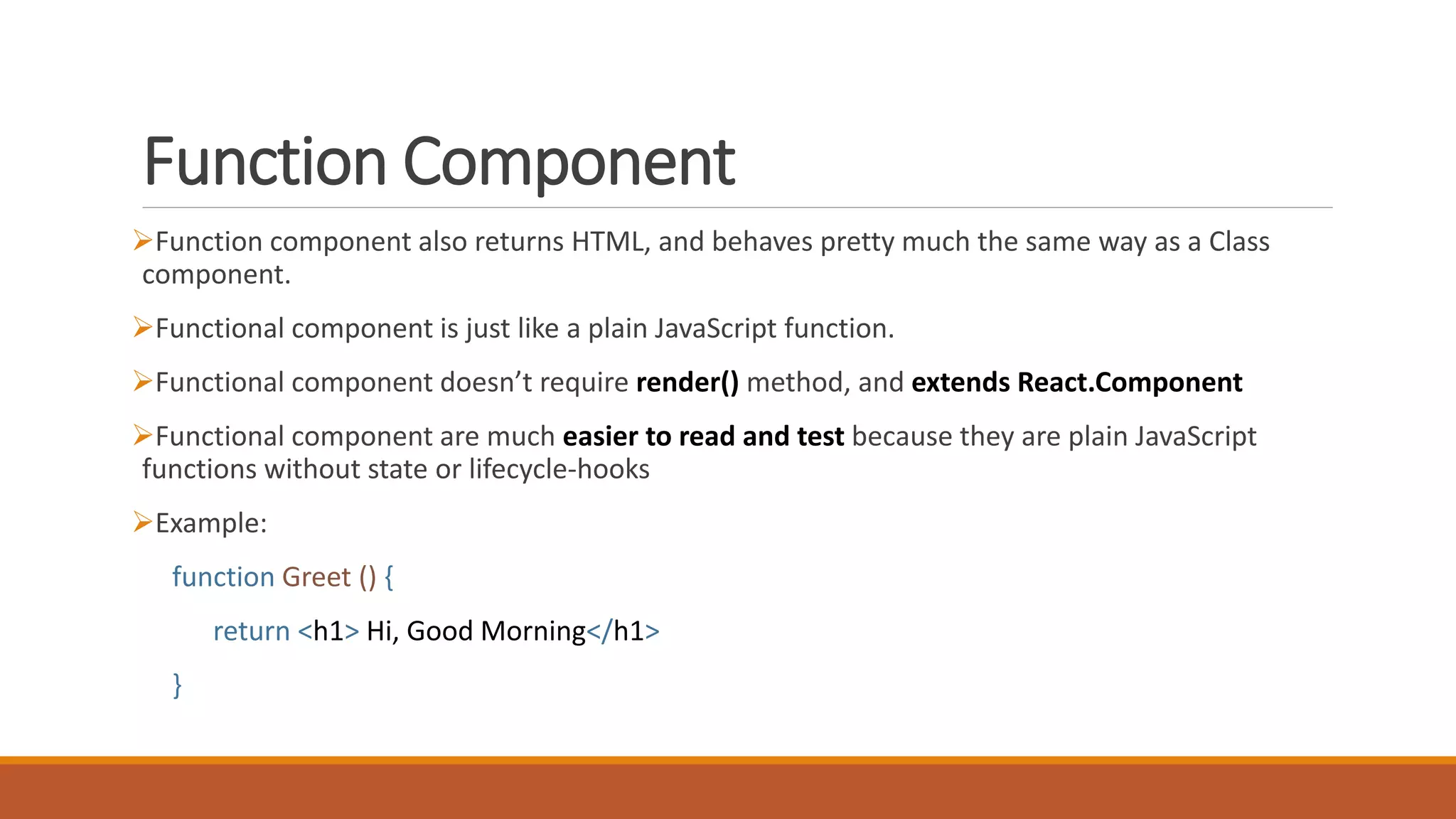 Function Component
Function component also returns HTML, and behaves pretty much the same way as a Class
component.
Functional component is just like a plain JavaScript function.
Functional component doesn’t require render() method, and extends React.Component
Functional component are much easier to read and test because they are plain JavaScript
functions without state or lifecycle-hooks
Example:
function Greet () {
return <h1> Hi, Good Morning</h1>
}
 