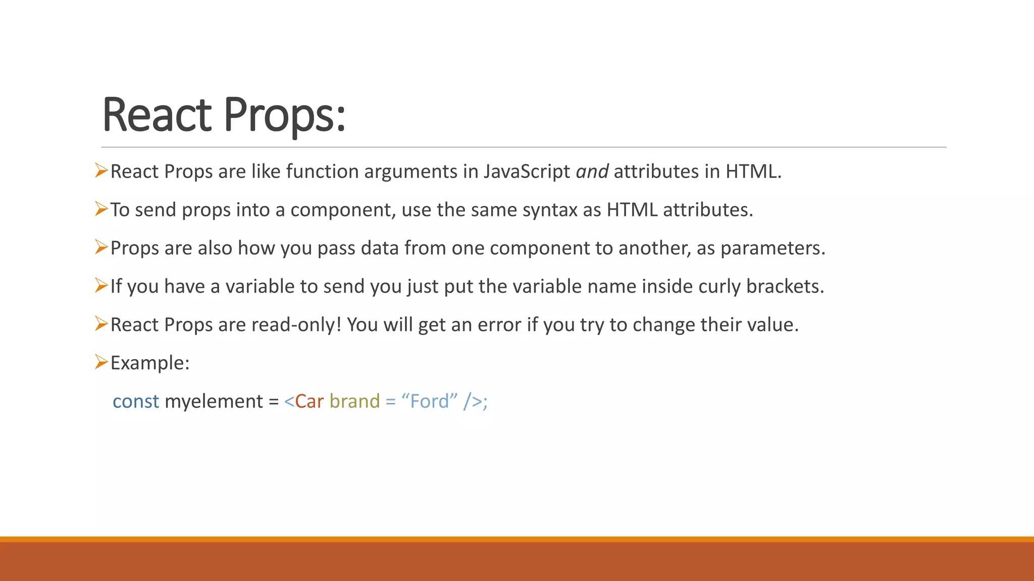 React Props:
React Props are like function arguments in JavaScript and attributes in HTML.
To send props into a component, use the same syntax as HTML attributes.
Props are also how you pass data from one component to another, as parameters.
If you have a variable to send you just put the variable name inside curly brackets.
React Props are read-only! You will get an error if you try to change their value.
Example:
const myelement = <Car brand = “Ford” />;
 