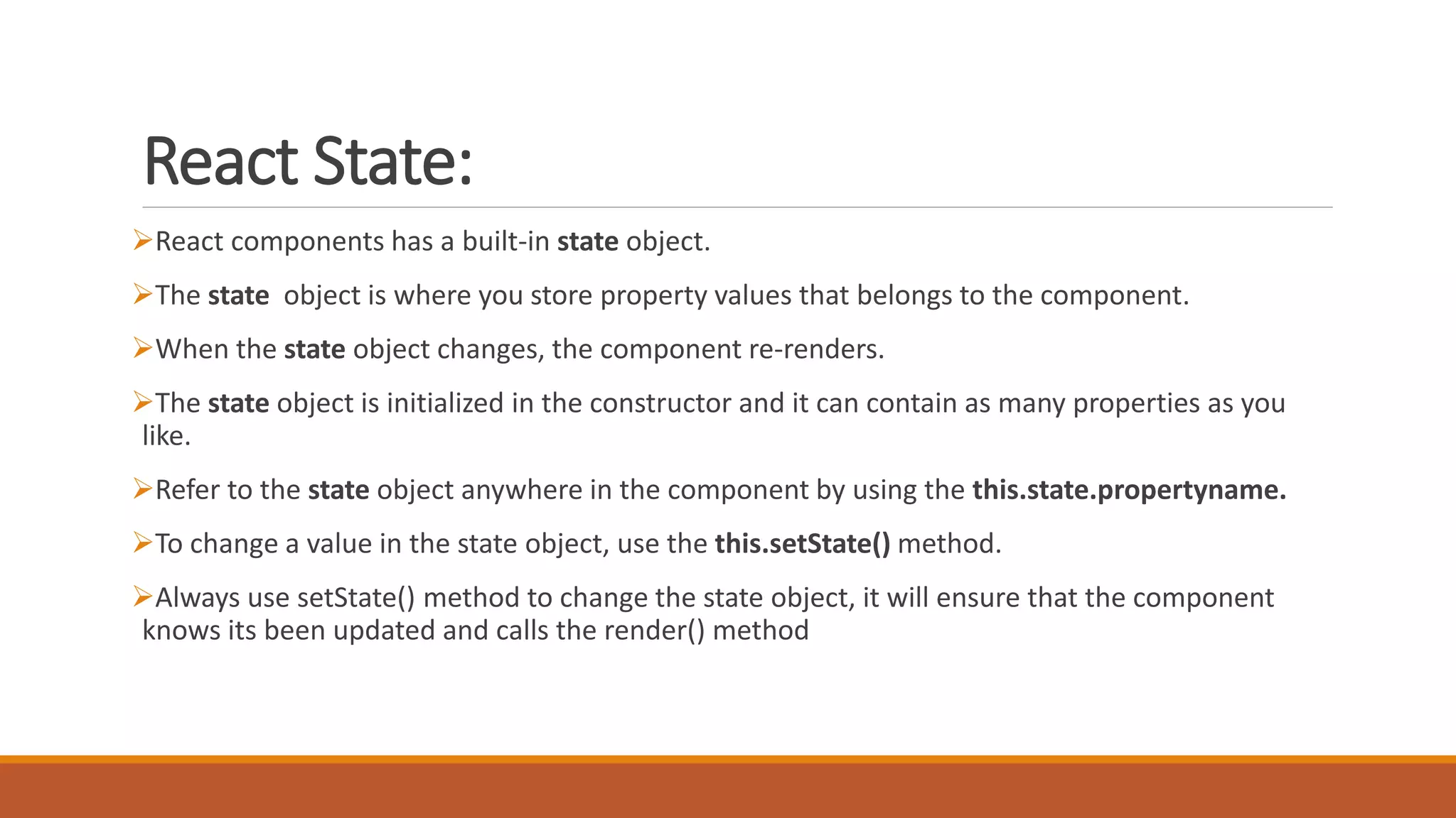 React State:
React components has a built-in state object.
The state object is where you store property values that belongs to the component.
When the state object changes, the component re-renders.
The state object is initialized in the constructor and it can contain as many properties as you
like.
Refer to the state object anywhere in the component by using the this.state.propertyname.
To change a value in the state object, use the this.setState() method.
Always use setState() method to change the state object, it will ensure that the component
knows its been updated and calls the render() method
 