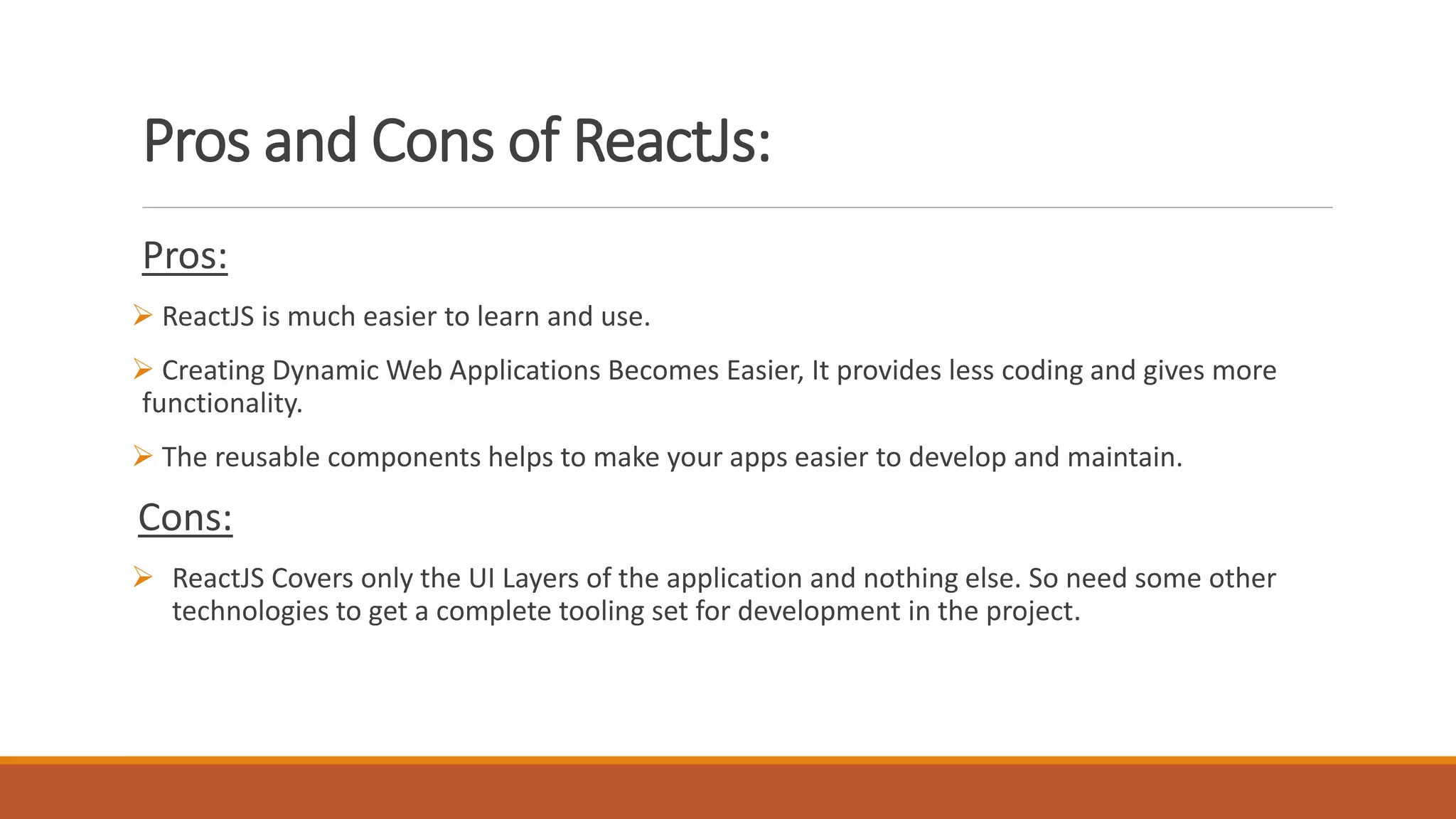Pros and Cons of ReactJs:
Pros:
 ReactJS is much easier to learn and use.
 Creating Dynamic Web Applications Becomes Easier, It provides less coding and gives more
functionality.
 The reusable components helps to make your apps easier to develop and maintain.
Cons:
 ReactJS Covers only the UI Layers of the application and nothing else. So need some other
technologies to get a complete tooling set for development in the project.
 