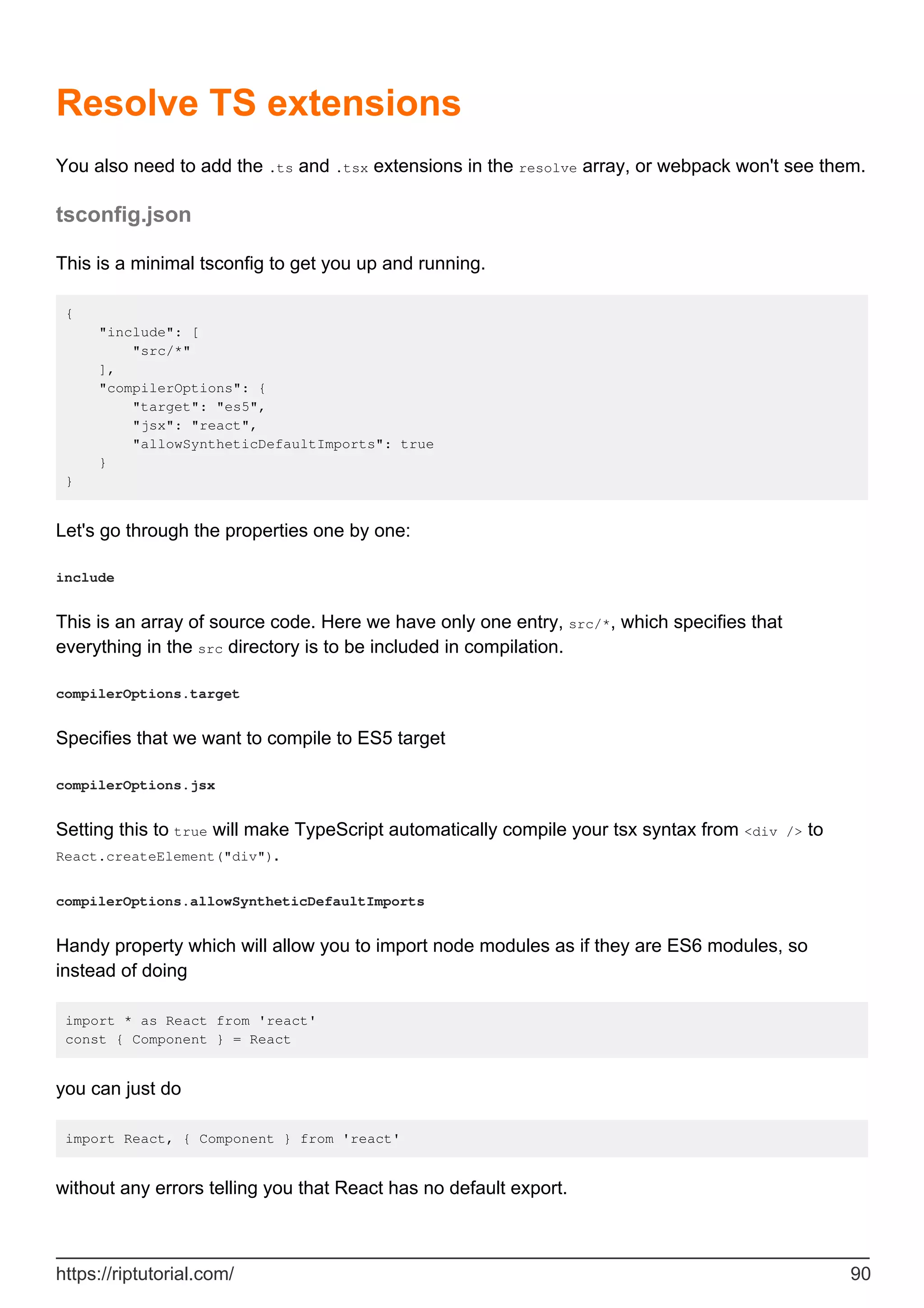 Resolve TS extensions
You also need to add the .ts and .tsx extensions in the resolve array, or webpack won't see them.
tsconfig.json
This is a minimal tsconfig to get you up and running.
{
"include": [
"src/*"
],
"compilerOptions": {
"target": "es5",
"jsx": "react",
"allowSyntheticDefaultImports": true
}
}
Let's go through the properties one by one:
include
This is an array of source code. Here we have only one entry, src/*, which specifies that
everything in the src directory is to be included in compilation.
compilerOptions.target
Specifies that we want to compile to ES5 target
compilerOptions.jsx
Setting this to true will make TypeScript automatically compile your tsx syntax from <div /> to
React.createElement("div").
compilerOptions.allowSyntheticDefaultImports
Handy property which will allow you to import node modules as if they are ES6 modules, so
instead of doing
import * as React from 'react'
const { Component } = React
you can just do
import React, { Component } from 'react'
without any errors telling you that React has no default export.
https://riptutorial.com/ 90
 