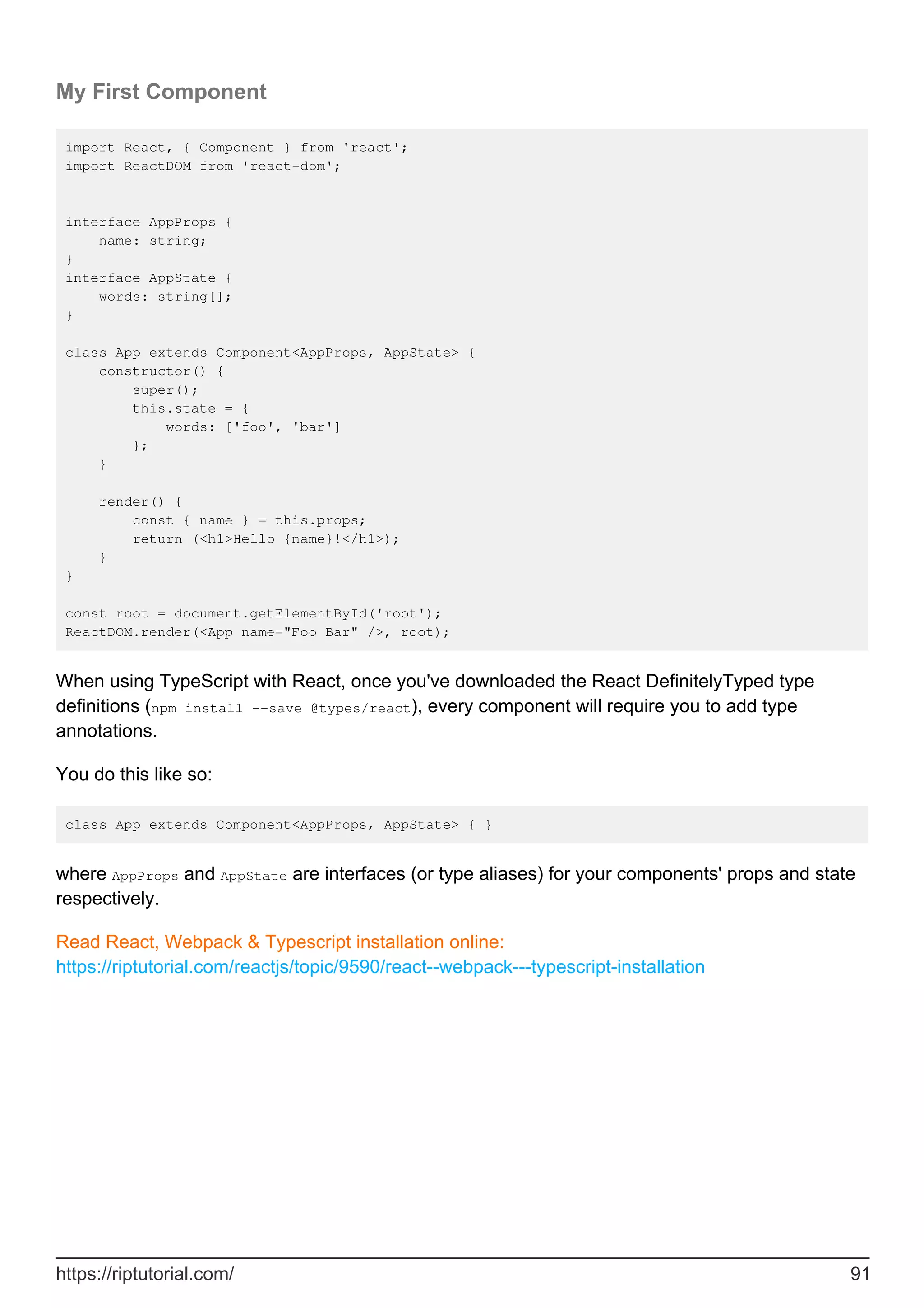 My First Component
import React, { Component } from 'react';
import ReactDOM from 'react-dom';
interface AppProps {
name: string;
}
interface AppState {
words: string[];
}
class App extends Component<AppProps, AppState> {
constructor() {
super();
this.state = {
words: ['foo', 'bar']
};
}
render() {
const { name } = this.props;
return (<h1>Hello {name}!</h1>);
}
}
const root = document.getElementById('root');
ReactDOM.render(<App name="Foo Bar" />, root);
When using TypeScript with React, once you've downloaded the React DefinitelyTyped type
definitions (npm install --save @types/react), every component will require you to add type
annotations.
You do this like so:
class App extends Component<AppProps, AppState> { }
where AppProps and AppState are interfaces (or type aliases) for your components' props and state
respectively.
Read React, Webpack & Typescript installation online:
https://riptutorial.com/reactjs/topic/9590/react--webpack---typescript-installation
https://riptutorial.com/ 91
 
