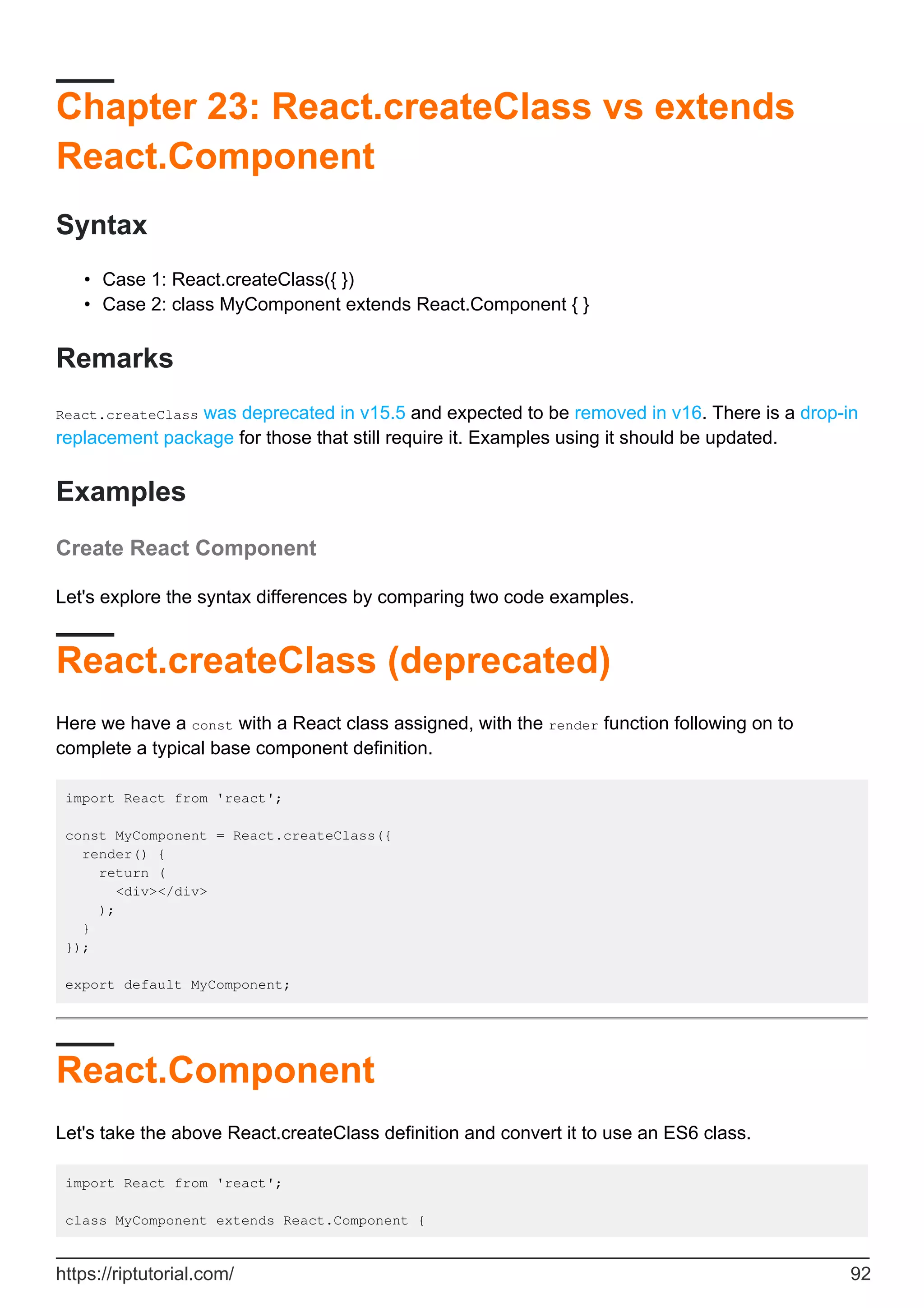 Chapter 23: React.createClass vs extends
React.Component
Syntax
Case 1: React.createClass({ })
•
Case 2: class MyComponent extends React.Component { }
•
Remarks
React.createClass was deprecated in v15.5 and expected to be removed in v16. There is a drop-in
replacement package for those that still require it. Examples using it should be updated.
Examples
Create React Component
Let's explore the syntax differences by comparing two code examples.
React.createClass (deprecated)
Here we have a const with a React class assigned, with the render function following on to
complete a typical base component definition.
import React from 'react';
const MyComponent = React.createClass({
render() {
return (
<div></div>
);
}
});
export default MyComponent;
React.Component
Let's take the above React.createClass definition and convert it to use an ES6 class.
import React from 'react';
class MyComponent extends React.Component {
https://riptutorial.com/ 92
 
