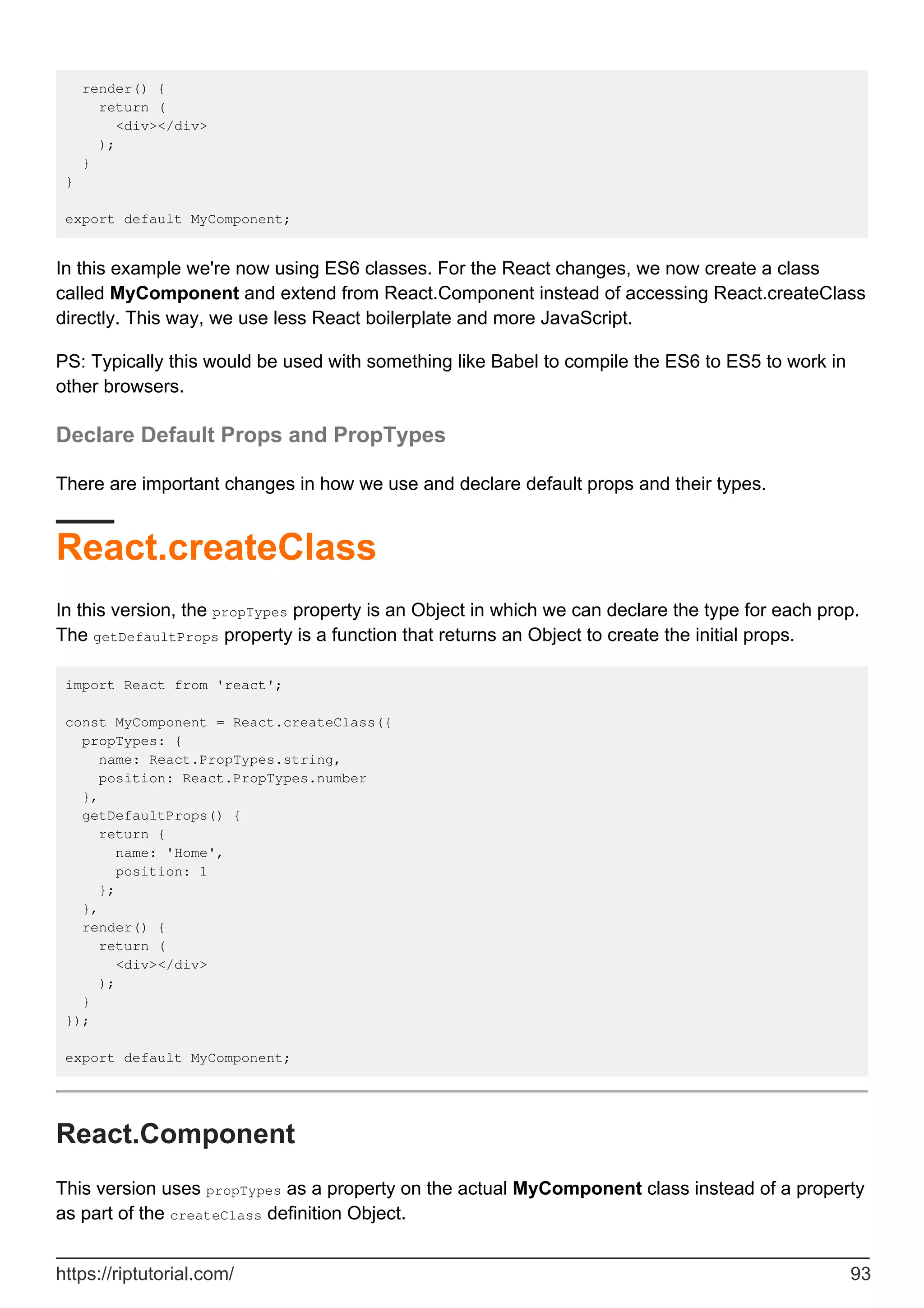 render() {
return (
<div></div>
);
}
}
export default MyComponent;
In this example we're now using ES6 classes. For the React changes, we now create a class
called MyComponent and extend from React.Component instead of accessing React.createClass
directly. This way, we use less React boilerplate and more JavaScript.
PS: Typically this would be used with something like Babel to compile the ES6 to ES5 to work in
other browsers.
Declare Default Props and PropTypes
There are important changes in how we use and declare default props and their types.
React.createClass
In this version, the propTypes property is an Object in which we can declare the type for each prop.
The getDefaultProps property is a function that returns an Object to create the initial props.
import React from 'react';
const MyComponent = React.createClass({
propTypes: {
name: React.PropTypes.string,
position: React.PropTypes.number
},
getDefaultProps() {
return {
name: 'Home',
position: 1
};
},
render() {
return (
<div></div>
);
}
});
export default MyComponent;
React.Component
This version uses propTypes as a property on the actual MyComponent class instead of a property
as part of the createClass definition Object.
https://riptutorial.com/ 93
 