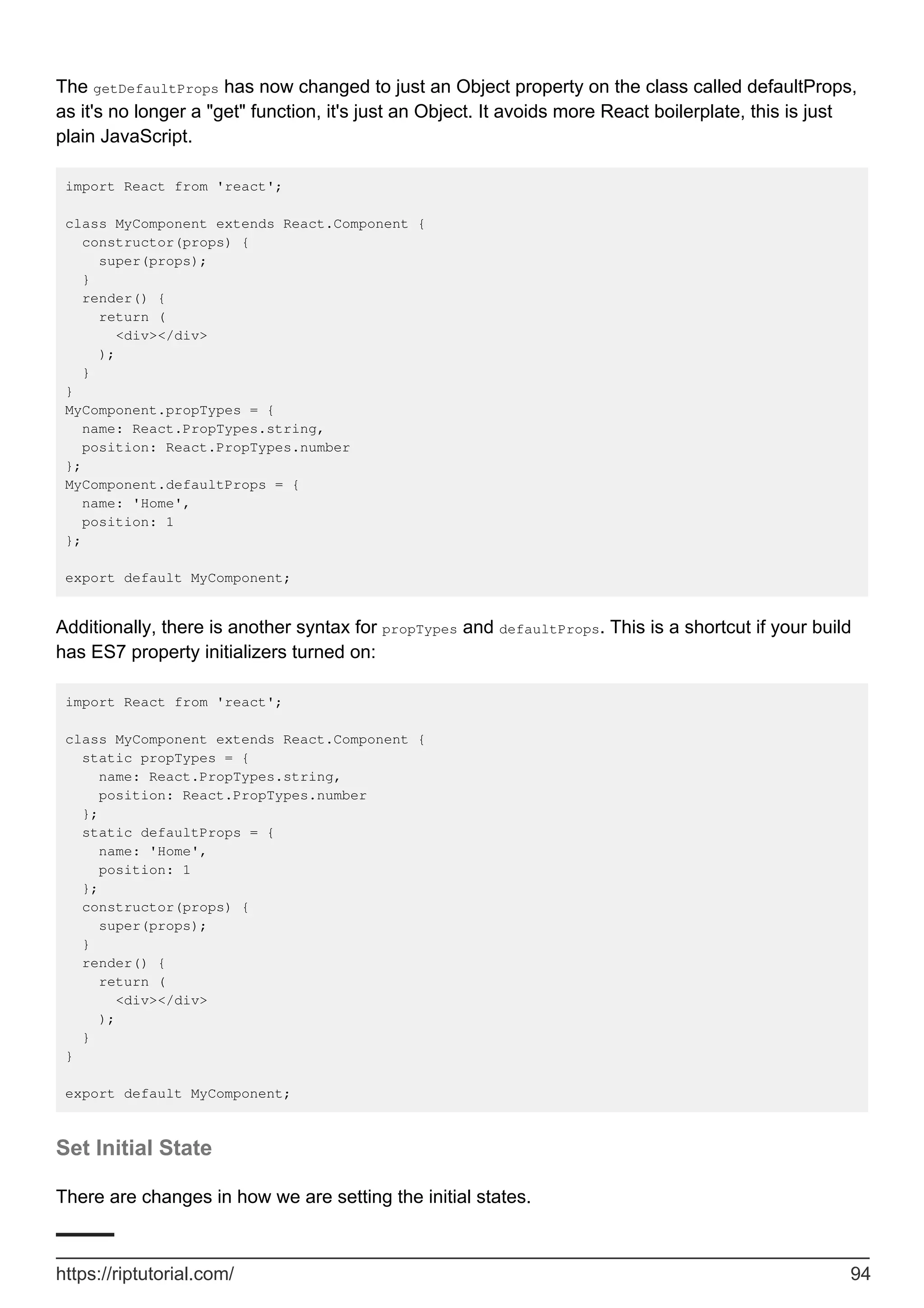 The getDefaultProps has now changed to just an Object property on the class called defaultProps,
as it's no longer a "get" function, it's just an Object. It avoids more React boilerplate, this is just
plain JavaScript.
import React from 'react';
class MyComponent extends React.Component {
constructor(props) {
super(props);
}
render() {
return (
<div></div>
);
}
}
MyComponent.propTypes = {
name: React.PropTypes.string,
position: React.PropTypes.number
};
MyComponent.defaultProps = {
name: 'Home',
position: 1
};
export default MyComponent;
Additionally, there is another syntax for propTypes and defaultProps. This is a shortcut if your build
has ES7 property initializers turned on:
import React from 'react';
class MyComponent extends React.Component {
static propTypes = {
name: React.PropTypes.string,
position: React.PropTypes.number
};
static defaultProps = {
name: 'Home',
position: 1
};
constructor(props) {
super(props);
}
render() {
return (
<div></div>
);
}
}
export default MyComponent;
Set Initial State
There are changes in how we are setting the initial states.
https://riptutorial.com/ 94
 