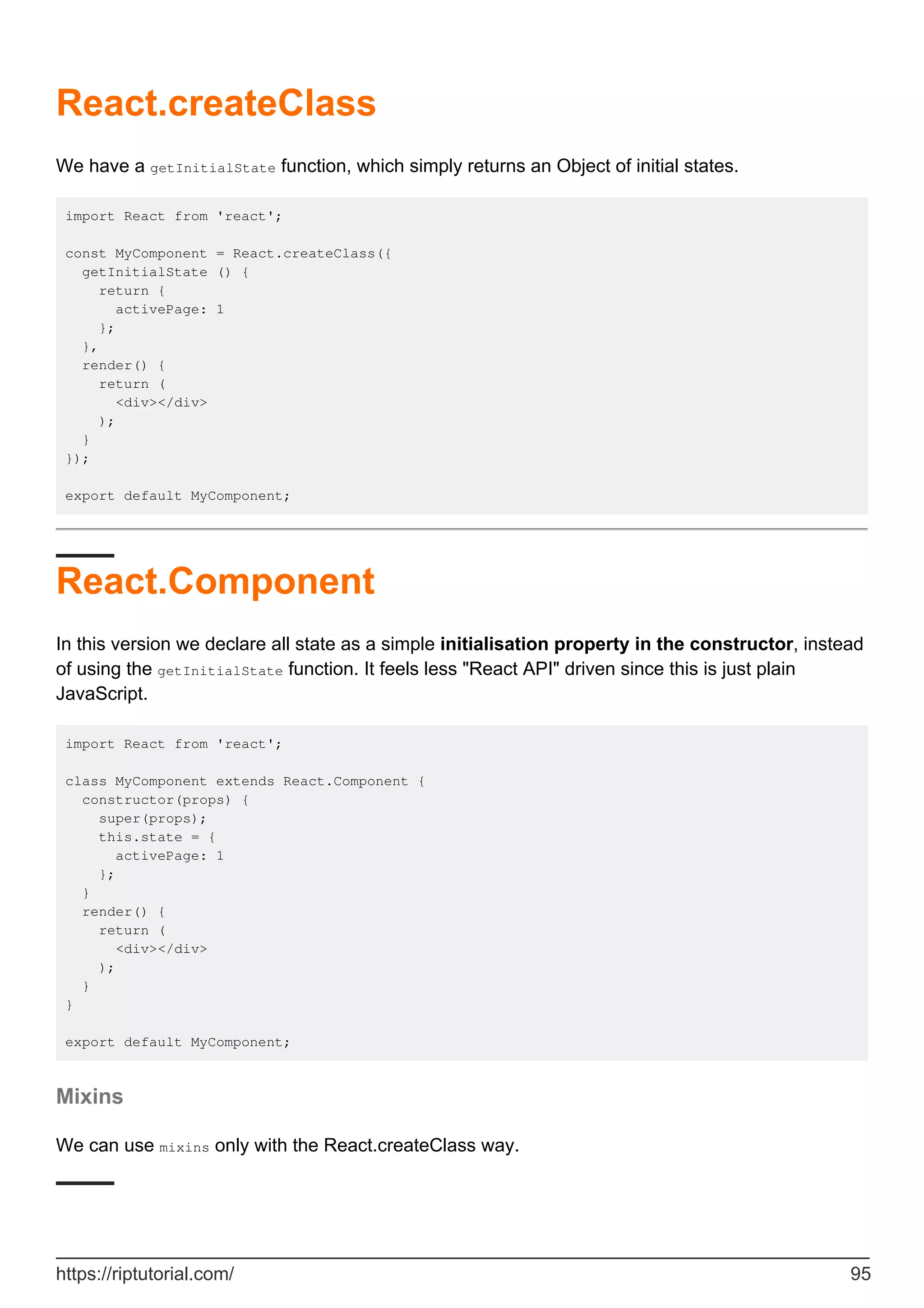 React.createClass
We have a getInitialState function, which simply returns an Object of initial states.
import React from 'react';
const MyComponent = React.createClass({
getInitialState () {
return {
activePage: 1
};
},
render() {
return (
<div></div>
);
}
});
export default MyComponent;
React.Component
In this version we declare all state as a simple initialisation property in the constructor, instead
of using the getInitialState function. It feels less "React API" driven since this is just plain
JavaScript.
import React from 'react';
class MyComponent extends React.Component {
constructor(props) {
super(props);
this.state = {
activePage: 1
};
}
render() {
return (
<div></div>
);
}
}
export default MyComponent;
Mixins
We can use mixins only with the React.createClass way.
https://riptutorial.com/ 95
 