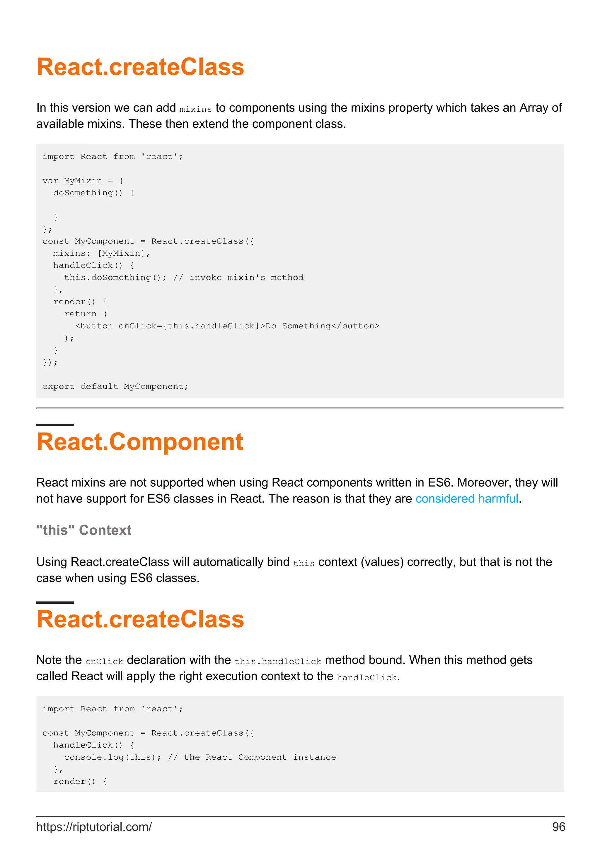 React.createClass
In this version we can add mixins to components using the mixins property which takes an Array of
available mixins. These then extend the component class.
import React from 'react';
var MyMixin = {
doSomething() {
}
};
const MyComponent = React.createClass({
mixins: [MyMixin],
handleClick() {
this.doSomething(); // invoke mixin's method
},
render() {
return (
<button onClick={this.handleClick}>Do Something</button>
);
}
});
export default MyComponent;
React.Component
React mixins are not supported when using React components written in ES6. Moreover, they will
not have support for ES6 classes in React. The reason is that they are considered harmful.
"this" Context
Using React.createClass will automatically bind this context (values) correctly, but that is not the
case when using ES6 classes.
React.createClass
Note the onClick declaration with the this.handleClick method bound. When this method gets
called React will apply the right execution context to the handleClick.
import React from 'react';
const MyComponent = React.createClass({
handleClick() {
console.log(this); // the React Component instance
},
render() {
https://riptutorial.com/ 96
 