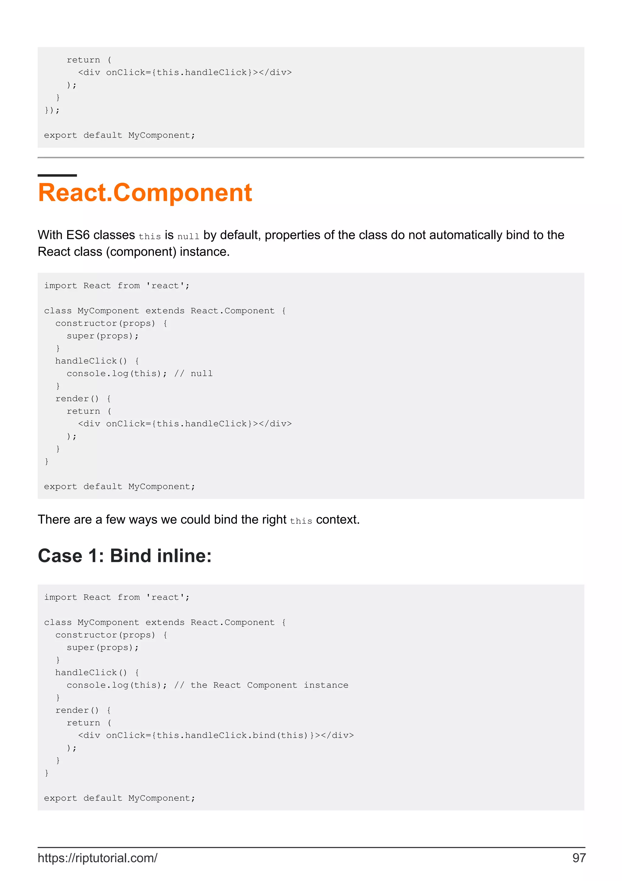 return (
<div onClick={this.handleClick}></div>
);
}
});
export default MyComponent;
React.Component
With ES6 classes this is null by default, properties of the class do not automatically bind to the
React class (component) instance.
import React from 'react';
class MyComponent extends React.Component {
constructor(props) {
super(props);
}
handleClick() {
console.log(this); // null
}
render() {
return (
<div onClick={this.handleClick}></div>
);
}
}
export default MyComponent;
There are a few ways we could bind the right this context.
Case 1: Bind inline:
import React from 'react';
class MyComponent extends React.Component {
constructor(props) {
super(props);
}
handleClick() {
console.log(this); // the React Component instance
}
render() {
return (
<div onClick={this.handleClick.bind(this)}></div>
);
}
}
export default MyComponent;
https://riptutorial.com/ 97
 