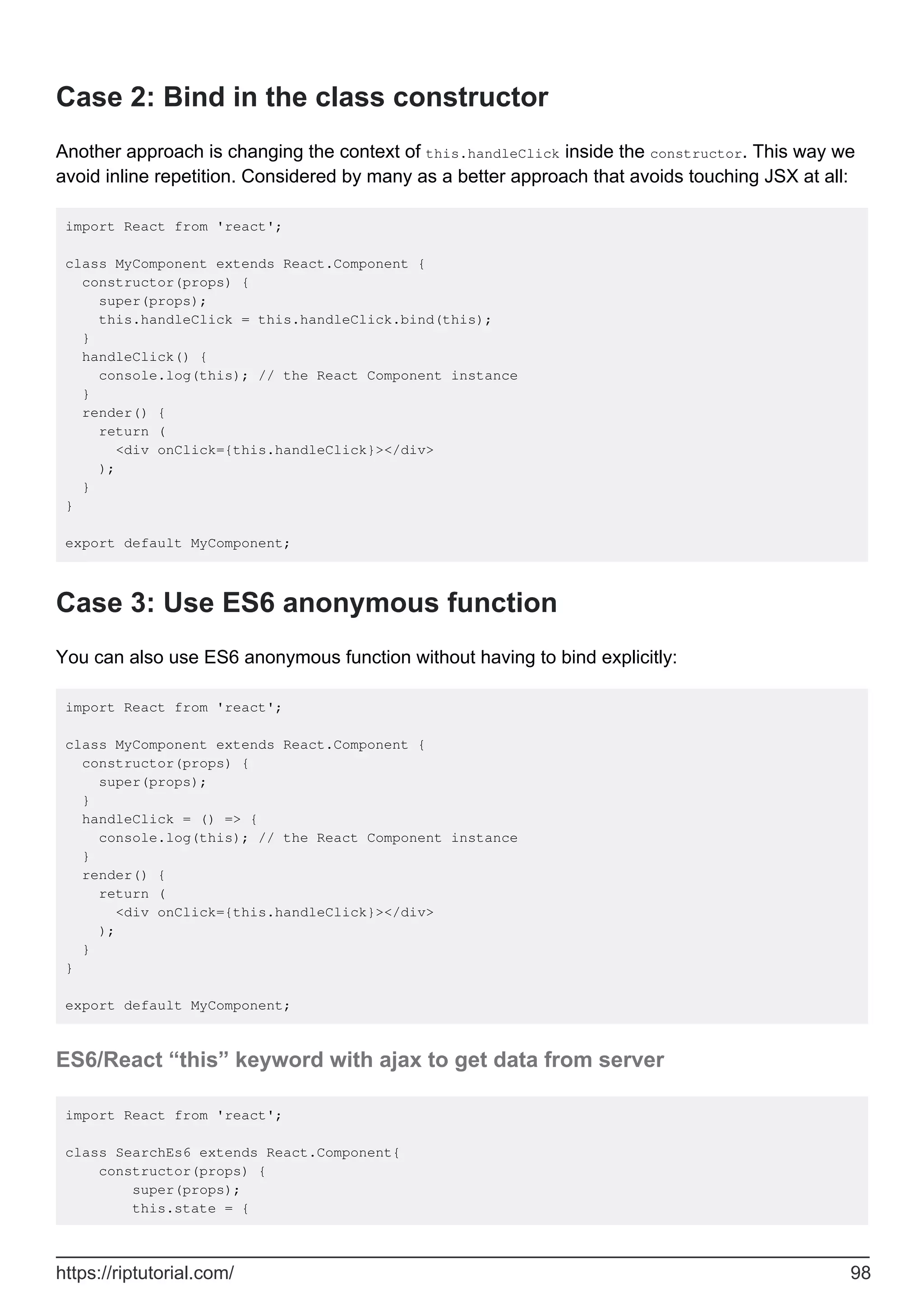Case 2: Bind in the class constructor
Another approach is changing the context of this.handleClick inside the constructor. This way we
avoid inline repetition. Considered by many as a better approach that avoids touching JSX at all:
import React from 'react';
class MyComponent extends React.Component {
constructor(props) {
super(props);
this.handleClick = this.handleClick.bind(this);
}
handleClick() {
console.log(this); // the React Component instance
}
render() {
return (
<div onClick={this.handleClick}></div>
);
}
}
export default MyComponent;
Case 3: Use ES6 anonymous function
You can also use ES6 anonymous function without having to bind explicitly:
import React from 'react';
class MyComponent extends React.Component {
constructor(props) {
super(props);
}
handleClick = () => {
console.log(this); // the React Component instance
}
render() {
return (
<div onClick={this.handleClick}></div>
);
}
}
export default MyComponent;
ES6/React “this” keyword with ajax to get data from server
import React from 'react';
class SearchEs6 extends React.Component{
constructor(props) {
super(props);
this.state = {
https://riptutorial.com/ 98
 