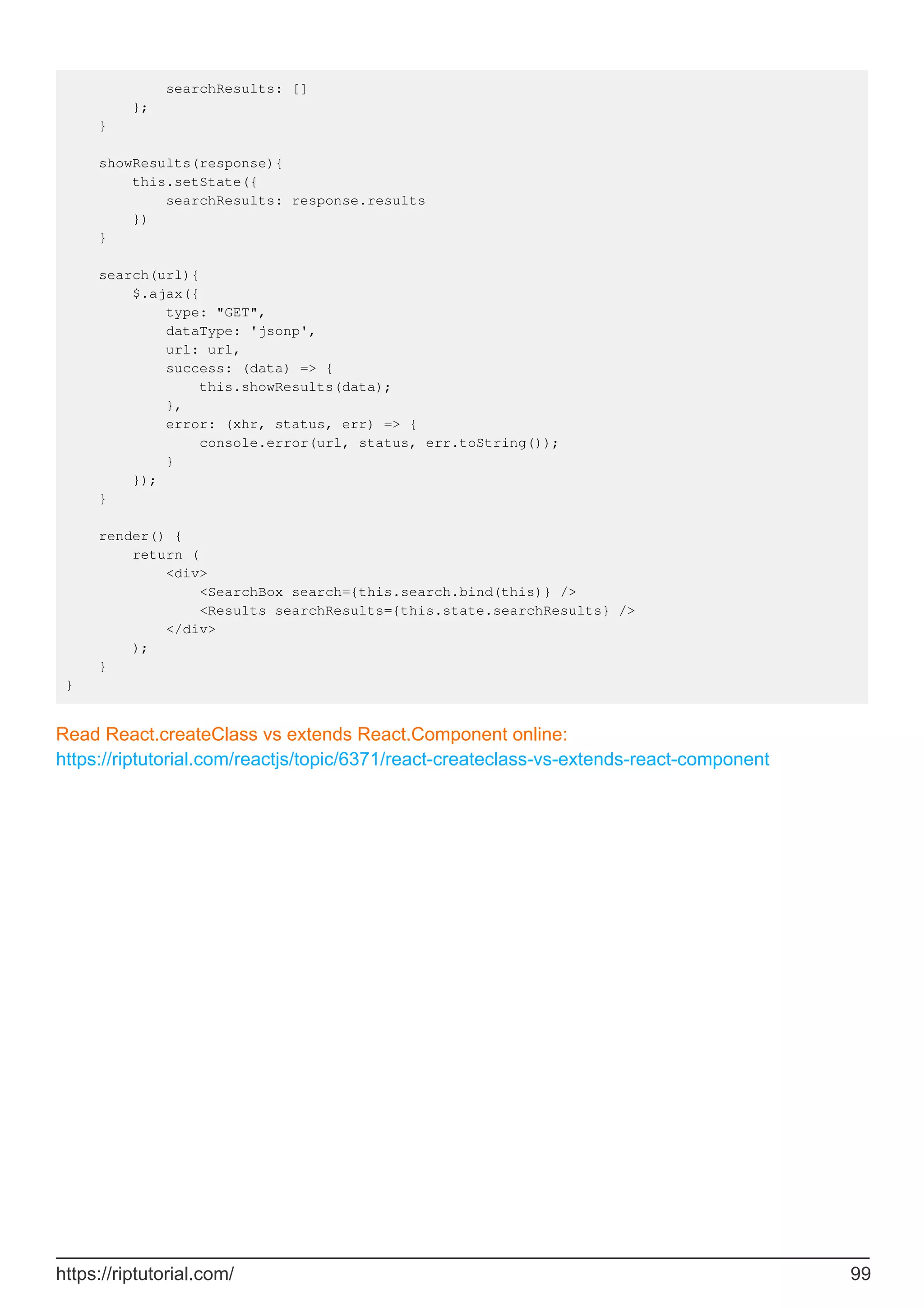 searchResults: []
};
}
showResults(response){
this.setState({
searchResults: response.results
})
}
search(url){
$.ajax({
type: "GET",
dataType: 'jsonp',
url: url,
success: (data) => {
this.showResults(data);
},
error: (xhr, status, err) => {
console.error(url, status, err.toString());
}
});
}
render() {
return (
<div>
<SearchBox search={this.search.bind(this)} />
<Results searchResults={this.state.searchResults} />
</div>
);
}
}
Read React.createClass vs extends React.Component online:
https://riptutorial.com/reactjs/topic/6371/react-createclass-vs-extends-react-component
https://riptutorial.com/ 99
 