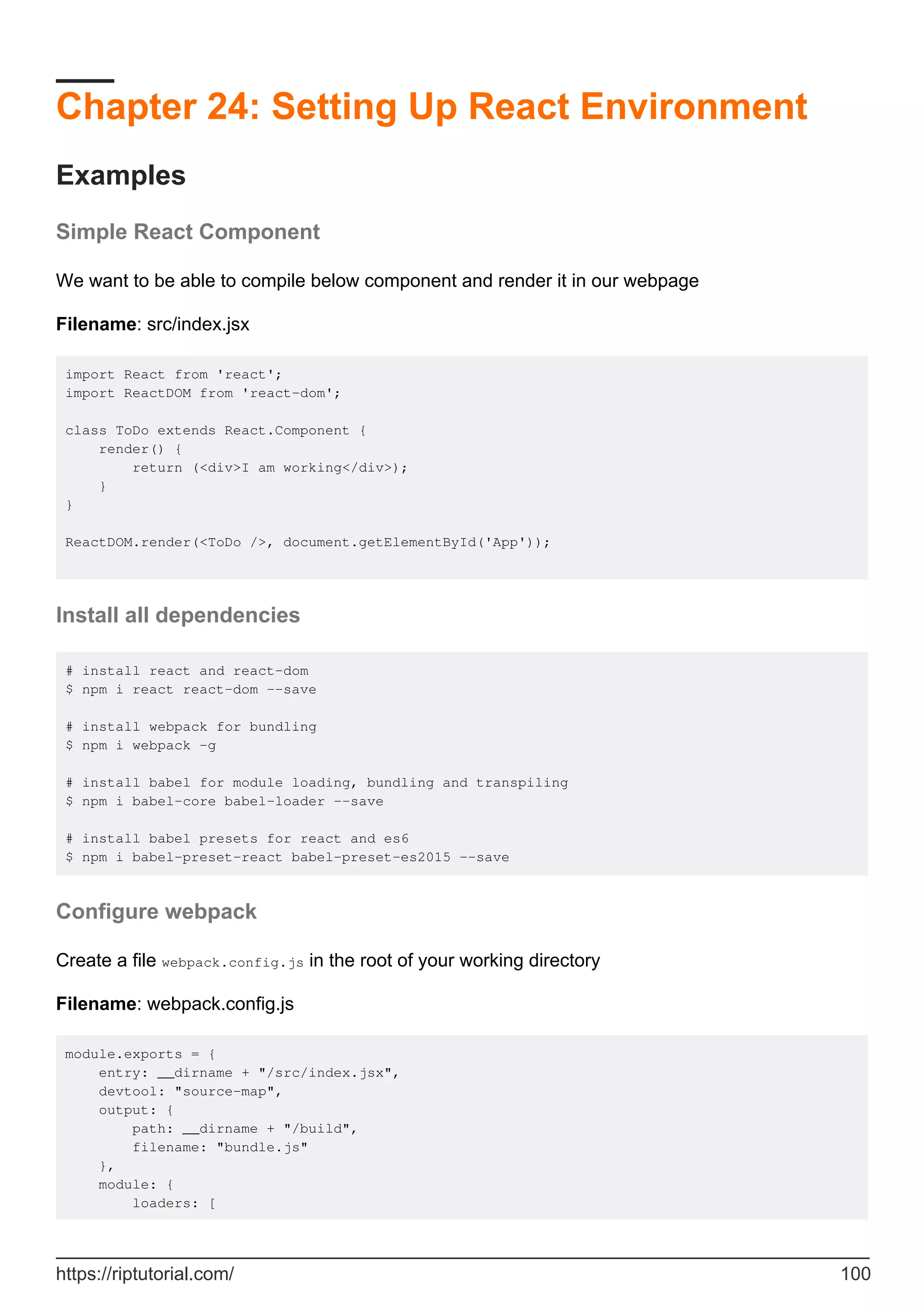 Chapter 24: Setting Up React Environment
Examples
Simple React Component
We want to be able to compile below component and render it in our webpage
Filename: src/index.jsx
import React from 'react';
import ReactDOM from 'react-dom';
class ToDo extends React.Component {
render() {
return (<div>I am working</div>);
}
}
ReactDOM.render(<ToDo />, document.getElementById('App'));
Install all dependencies
# install react and react-dom
$ npm i react react-dom --save
# install webpack for bundling
$ npm i webpack -g
# install babel for module loading, bundling and transpiling
$ npm i babel-core babel-loader --save
# install babel presets for react and es6
$ npm i babel-preset-react babel-preset-es2015 --save
Configure webpack
Create a file webpack.config.js in the root of your working directory
Filename: webpack.config.js
module.exports = {
entry: __dirname + "/src/index.jsx",
devtool: "source-map",
output: {
path: __dirname + "/build",
filename: "bundle.js"
},
module: {
loaders: [
https://riptutorial.com/ 100
 