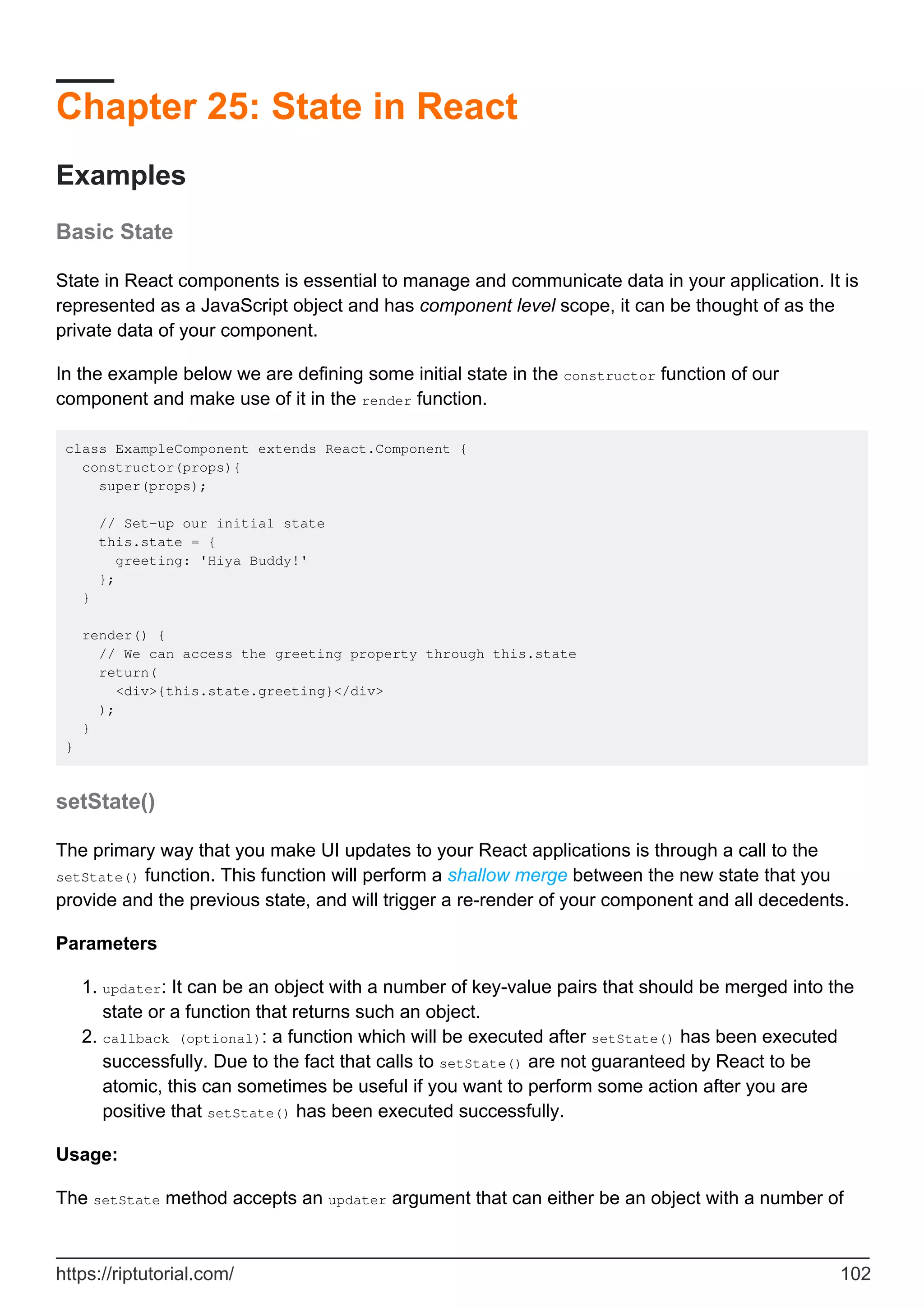 Chapter 25: State in React
Examples
Basic State
State in React components is essential to manage and communicate data in your application. It is
represented as a JavaScript object and has component level scope, it can be thought of as the
private data of your component.
In the example below we are defining some initial state in the constructor function of our
component and make use of it in the render function.
class ExampleComponent extends React.Component {
constructor(props){
super(props);
// Set-up our initial state
this.state = {
greeting: 'Hiya Buddy!'
};
}
render() {
// We can access the greeting property through this.state
return(
<div>{this.state.greeting}</div>
);
}
}
setState()
The primary way that you make UI updates to your React applications is through a call to the
setState() function. This function will perform a shallow merge between the new state that you
provide and the previous state, and will trigger a re-render of your component and all decedents.
Parameters
updater: It can be an object with a number of key-value pairs that should be merged into the
state or a function that returns such an object.
1.
callback (optional): a function which will be executed after setState() has been executed
successfully. Due to the fact that calls to setState() are not guaranteed by React to be
atomic, this can sometimes be useful if you want to perform some action after you are
positive that setState() has been executed successfully.
2.
Usage:
The setState method accepts an updater argument that can either be an object with a number of
https://riptutorial.com/ 102
 