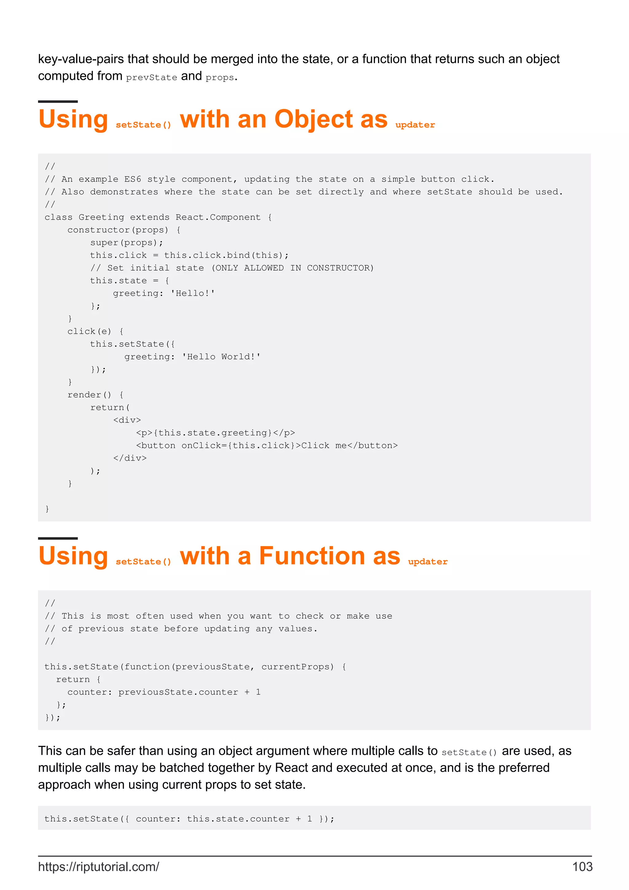 key-value-pairs that should be merged into the state, or a function that returns such an object
computed from prevState and props.
Using setState() with an Object as updater
//
// An example ES6 style component, updating the state on a simple button click.
// Also demonstrates where the state can be set directly and where setState should be used.
//
class Greeting extends React.Component {
constructor(props) {
super(props);
this.click = this.click.bind(this);
// Set initial state (ONLY ALLOWED IN CONSTRUCTOR)
this.state = {
greeting: 'Hello!'
};
}
click(e) {
this.setState({
greeting: 'Hello World!'
});
}
render() {
return(
<div>
<p>{this.state.greeting}</p>
<button onClick={this.click}>Click me</button>
</div>
);
}
}
Using setState() with a Function as updater
//
// This is most often used when you want to check or make use
// of previous state before updating any values.
//
this.setState(function(previousState, currentProps) {
return {
counter: previousState.counter + 1
};
});
This can be safer than using an object argument where multiple calls to setState() are used, as
multiple calls may be batched together by React and executed at once, and is the preferred
approach when using current props to set state.
this.setState({ counter: this.state.counter + 1 });
https://riptutorial.com/ 103
 
