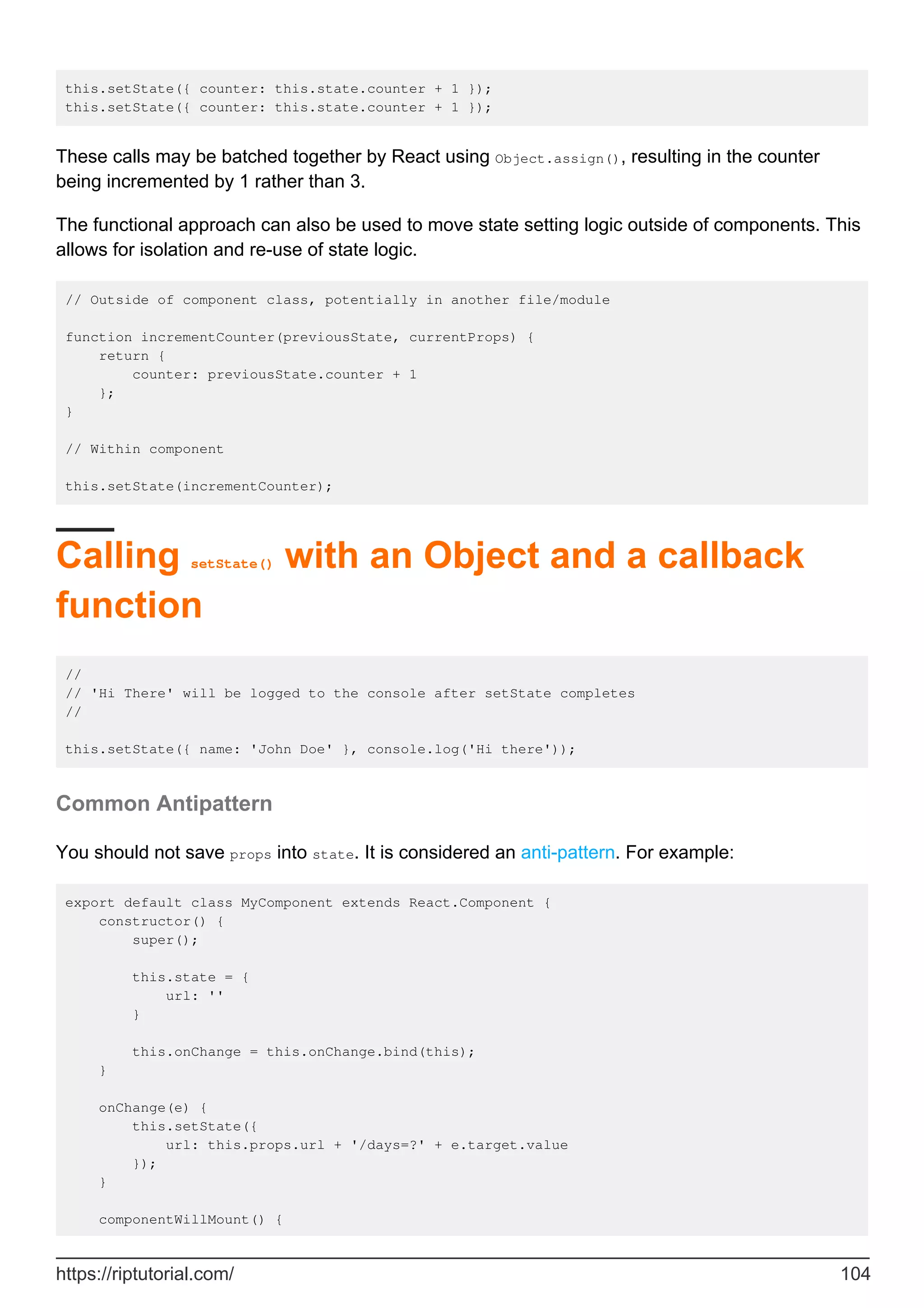 this.setState({ counter: this.state.counter + 1 });
this.setState({ counter: this.state.counter + 1 });
These calls may be batched together by React using Object.assign(), resulting in the counter
being incremented by 1 rather than 3.
The functional approach can also be used to move state setting logic outside of components. This
allows for isolation and re-use of state logic.
// Outside of component class, potentially in another file/module
function incrementCounter(previousState, currentProps) {
return {
counter: previousState.counter + 1
};
}
// Within component
this.setState(incrementCounter);
Calling setState() with an Object and a callback
function
//
// 'Hi There' will be logged to the console after setState completes
//
this.setState({ name: 'John Doe' }, console.log('Hi there'));
Common Antipattern
You should not save props into state. It is considered an anti-pattern. For example:
export default class MyComponent extends React.Component {
constructor() {
super();
this.state = {
url: ''
}
this.onChange = this.onChange.bind(this);
}
onChange(e) {
this.setState({
url: this.props.url + '/days=?' + e.target.value
});
}
componentWillMount() {
https://riptutorial.com/ 104
 