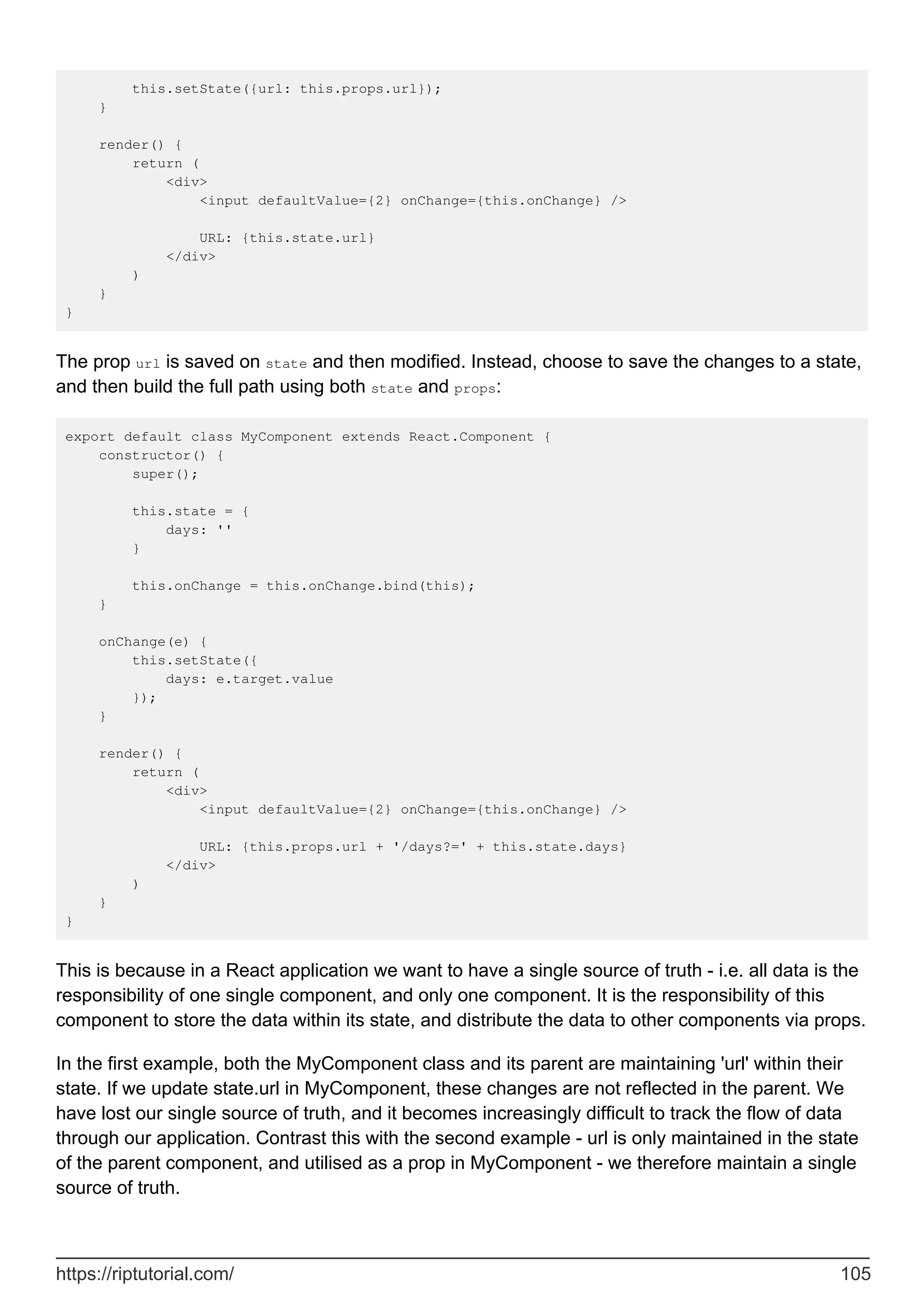 this.setState({url: this.props.url});
}
render() {
return (
<div>
<input defaultValue={2} onChange={this.onChange} />
URL: {this.state.url}
</div>
)
}
}
The prop url is saved on state and then modified. Instead, choose to save the changes to a state,
and then build the full path using both state and props:
export default class MyComponent extends React.Component {
constructor() {
super();
this.state = {
days: ''
}
this.onChange = this.onChange.bind(this);
}
onChange(e) {
this.setState({
days: e.target.value
});
}
render() {
return (
<div>
<input defaultValue={2} onChange={this.onChange} />
URL: {this.props.url + '/days?=' + this.state.days}
</div>
)
}
}
This is because in a React application we want to have a single source of truth - i.e. all data is the
responsibility of one single component, and only one component. It is the responsibility of this
component to store the data within its state, and distribute the data to other components via props.
In the first example, both the MyComponent class and its parent are maintaining 'url' within their
state. If we update state.url in MyComponent, these changes are not reflected in the parent. We
have lost our single source of truth, and it becomes increasingly difficult to track the flow of data
through our application. Contrast this with the second example - url is only maintained in the state
of the parent component, and utilised as a prop in MyComponent - we therefore maintain a single
source of truth.
https://riptutorial.com/ 105
 
