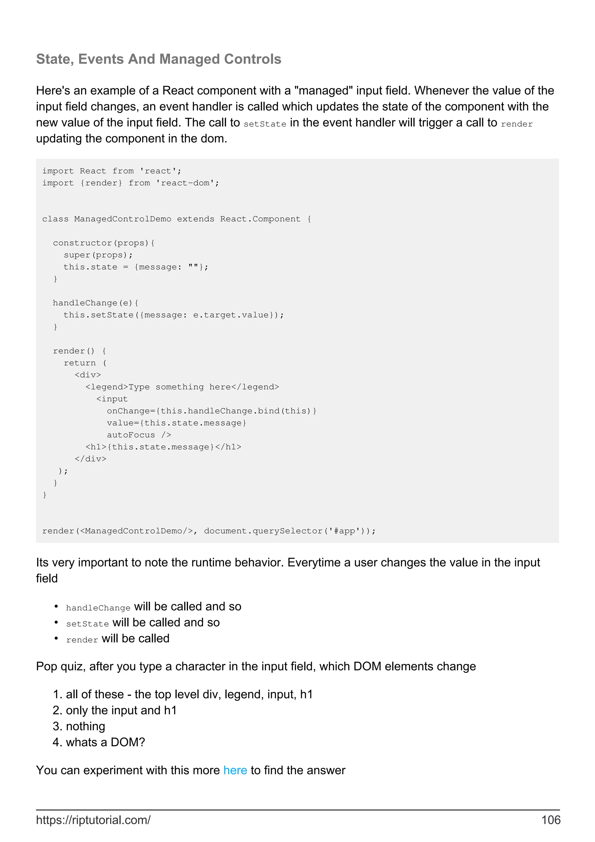 State, Events And Managed Controls
Here's an example of a React component with a "managed" input field. Whenever the value of the
input field changes, an event handler is called which updates the state of the component with the
new value of the input field. The call to setState in the event handler will trigger a call to render
updating the component in the dom.
import React from 'react';
import {render} from 'react-dom';
class ManagedControlDemo extends React.Component {
constructor(props){
super(props);
this.state = {message: ""};
}
handleChange(e){
this.setState({message: e.target.value});
}
render() {
return (
<div>
<legend>Type something here</legend>
<input
onChange={this.handleChange.bind(this)}
value={this.state.message}
autoFocus />
<h1>{this.state.message}</h1>
</div>
);
}
}
render(<ManagedControlDemo/>, document.querySelector('#app'));
Its very important to note the runtime behavior. Everytime a user changes the value in the input
field
handleChange will be called and so
•
setState will be called and so
•
render will be called
•
Pop quiz, after you type a character in the input field, which DOM elements change
all of these - the top level div, legend, input, h1
1.
only the input and h1
2.
nothing
3.
whats a DOM?
4.
You can experiment with this more here to find the answer
https://riptutorial.com/ 106
 
