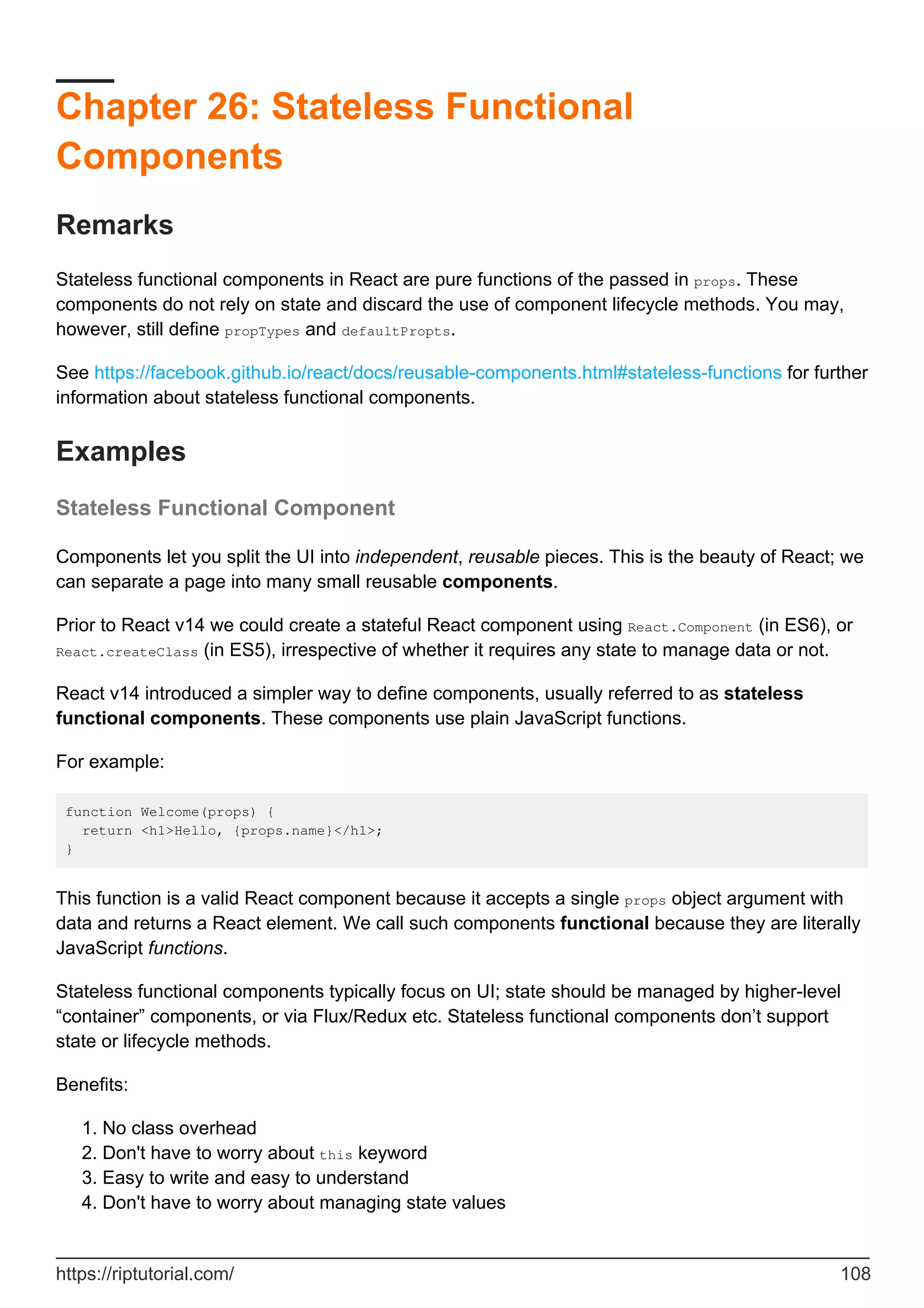 Chapter 26: Stateless Functional
Components
Remarks
Stateless functional components in React are pure functions of the passed in props. These
components do not rely on state and discard the use of component lifecycle methods. You may,
however, still define propTypes and defaultPropts.
See https://facebook.github.io/react/docs/reusable-components.html#stateless-functions for further
information about stateless functional components.
Examples
Stateless Functional Component
Components let you split the UI into independent, reusable pieces. This is the beauty of React; we
can separate a page into many small reusable components.
Prior to React v14 we could create a stateful React component using React.Component (in ES6), or
React.createClass (in ES5), irrespective of whether it requires any state to manage data or not.
React v14 introduced a simpler way to define components, usually referred to as stateless
functional components. These components use plain JavaScript functions.
For example:
function Welcome(props) {
return <h1>Hello, {props.name}</h1>;
}
This function is a valid React component because it accepts a single props object argument with
data and returns a React element. We call such components functional because they are literally
JavaScript functions.
Stateless functional components typically focus on UI; state should be managed by higher-level
“container” components, or via Flux/Redux etc. Stateless functional components don’t support
state or lifecycle methods.
Benefits:
No class overhead
1.
Don't have to worry about this keyword
2.
Easy to write and easy to understand
3.
Don't have to worry about managing state values
4.
https://riptutorial.com/ 108
 