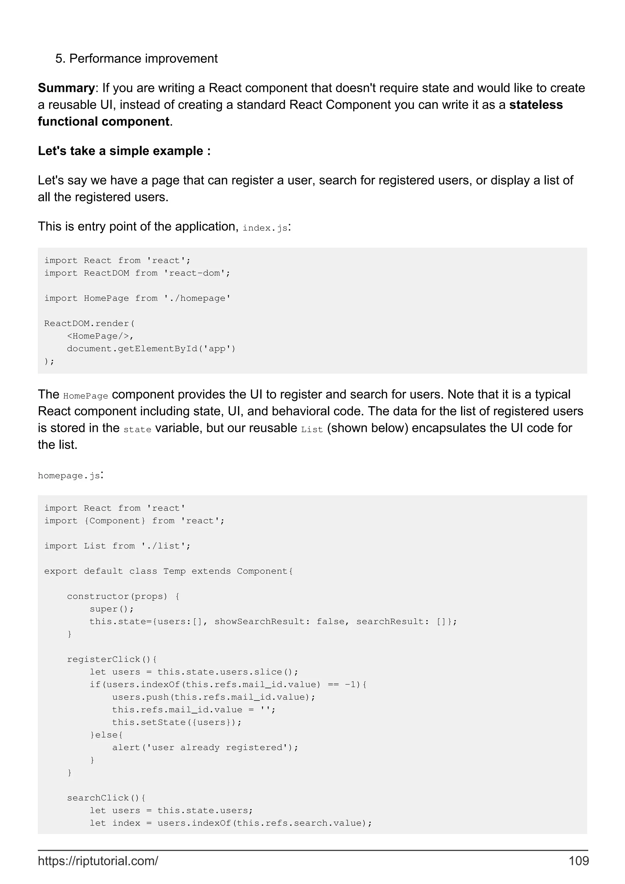 Performance improvement
5.
Summary: If you are writing a React component that doesn't require state and would like to create
a reusable UI, instead of creating a standard React Component you can write it as a stateless
functional component.
Let's take a simple example :
Let's say we have a page that can register a user, search for registered users, or display a list of
all the registered users.
This is entry point of the application, index.js:
import React from 'react';
import ReactDOM from 'react-dom';
import HomePage from './homepage'
ReactDOM.render(
<HomePage/>,
document.getElementById('app')
);
The HomePage component provides the UI to register and search for users. Note that it is a typical
React component including state, UI, and behavioral code. The data for the list of registered users
is stored in the state variable, but our reusable List (shown below) encapsulates the UI code for
the list.
homepage.js:
import React from 'react'
import {Component} from 'react';
import List from './list';
export default class Temp extends Component{
constructor(props) {
super();
this.state={users:[], showSearchResult: false, searchResult: []};
}
registerClick(){
let users = this.state.users.slice();
if(users.indexOf(this.refs.mail_id.value) == -1){
users.push(this.refs.mail_id.value);
this.refs.mail_id.value = '';
this.setState({users});
}else{
alert('user already registered');
}
}
searchClick(){
let users = this.state.users;
let index = users.indexOf(this.refs.search.value);
https://riptutorial.com/ 109
 