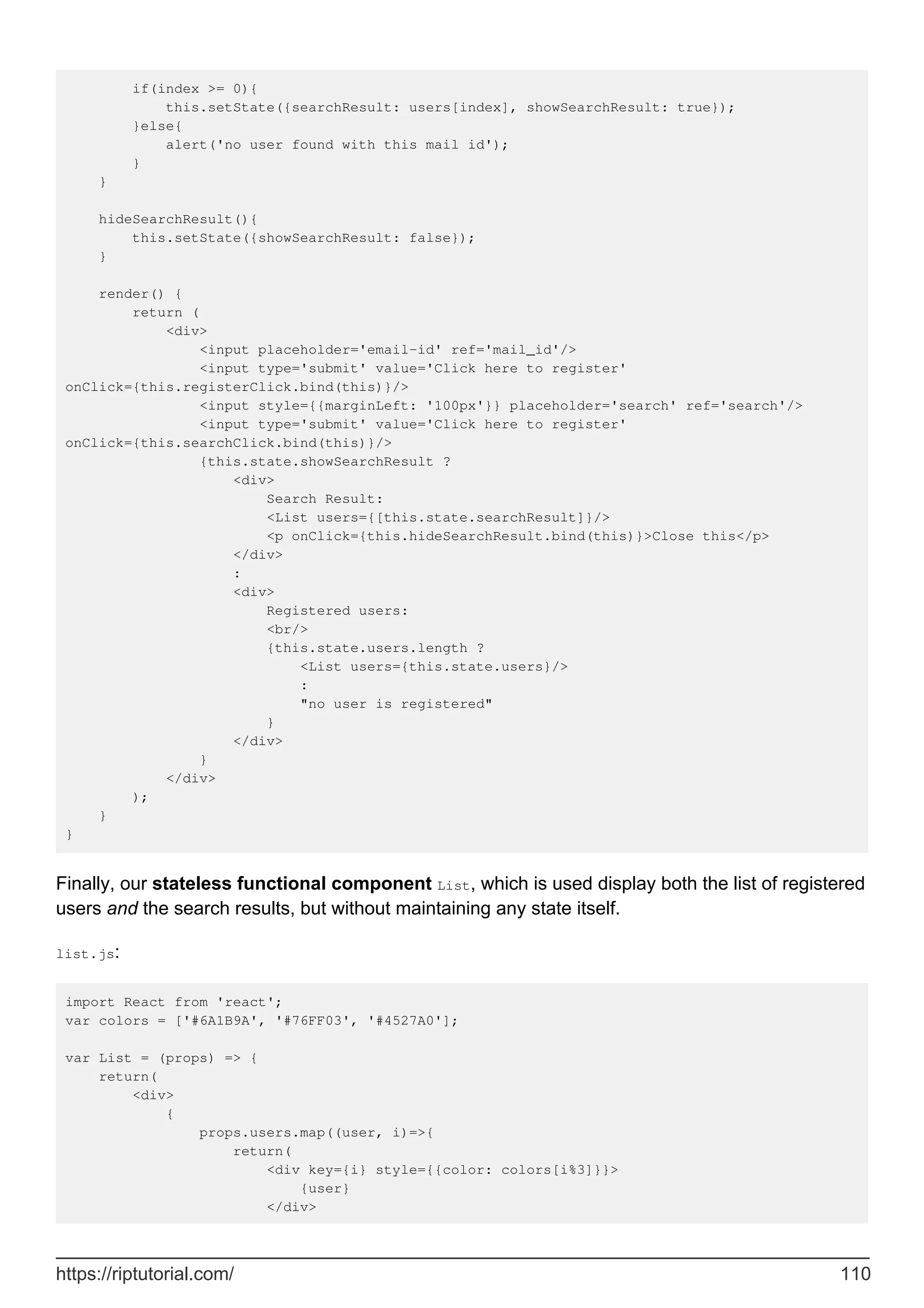 if(index >= 0){
this.setState({searchResult: users[index], showSearchResult: true});
}else{
alert('no user found with this mail id');
}
}
hideSearchResult(){
this.setState({showSearchResult: false});
}
render() {
return (
<div>
<input placeholder='email-id' ref='mail_id'/>
<input type='submit' value='Click here to register'
onClick={this.registerClick.bind(this)}/>
<input style={{marginLeft: '100px'}} placeholder='search' ref='search'/>
<input type='submit' value='Click here to register'
onClick={this.searchClick.bind(this)}/>
{this.state.showSearchResult ?
<div>
Search Result:
<List users={[this.state.searchResult]}/>
<p onClick={this.hideSearchResult.bind(this)}>Close this</p>
</div>
:
<div>
Registered users:
<br/>
{this.state.users.length ?
<List users={this.state.users}/>
:
"no user is registered"
}
</div>
}
</div>
);
}
}
Finally, our stateless functional component List, which is used display both the list of registered
users and the search results, but without maintaining any state itself.
list.js:
import React from 'react';
var colors = ['#6A1B9A', '#76FF03', '#4527A0'];
var List = (props) => {
return(
<div>
{
props.users.map((user, i)=>{
return(
<div key={i} style={{color: colors[i%3]}}>
{user}
</div>
https://riptutorial.com/ 110
 