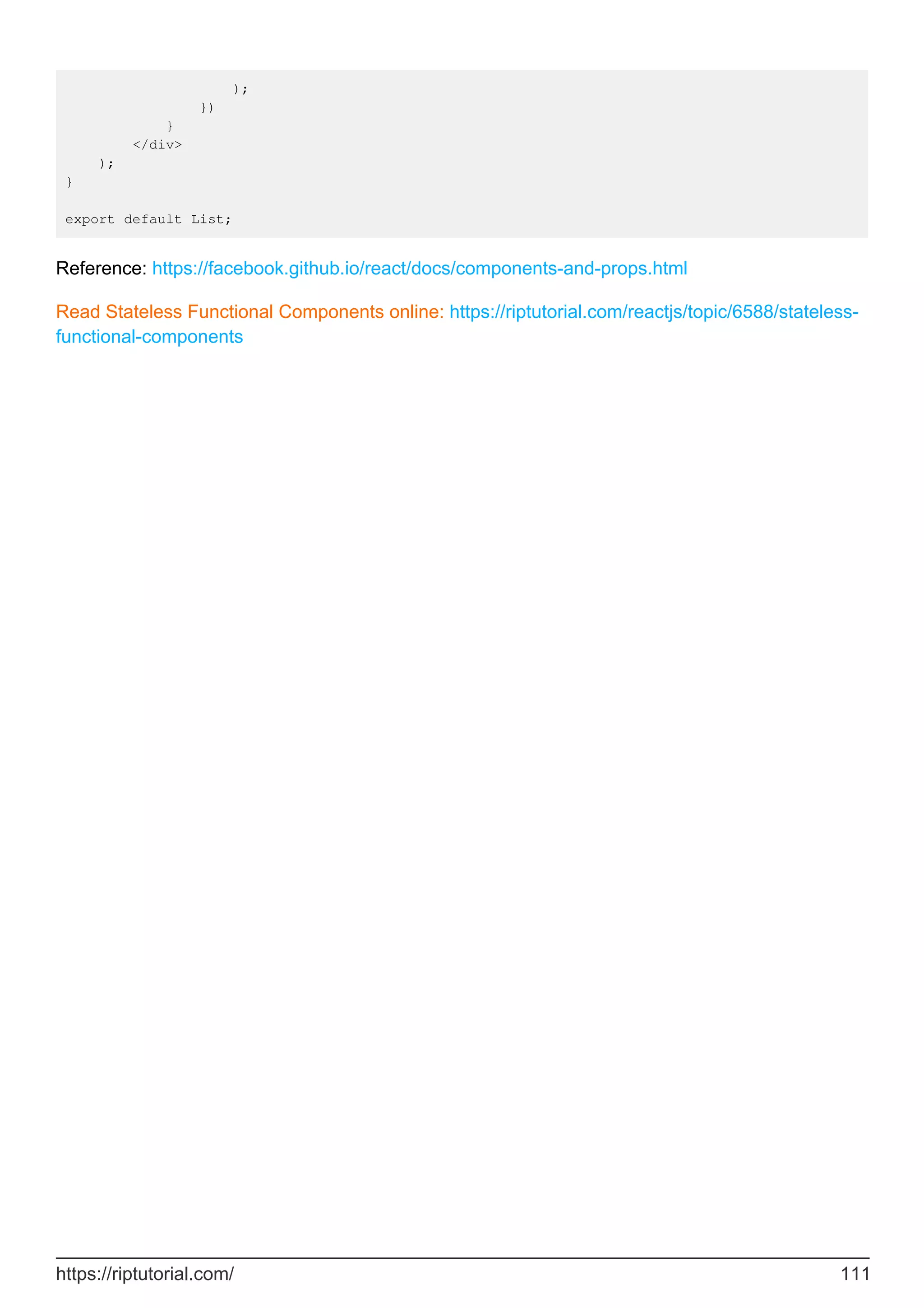 );
})
}
</div>
);
}
export default List;
Reference: https://facebook.github.io/react/docs/components-and-props.html
Read Stateless Functional Components online: https://riptutorial.com/reactjs/topic/6588/stateless-
functional-components
https://riptutorial.com/ 111
 