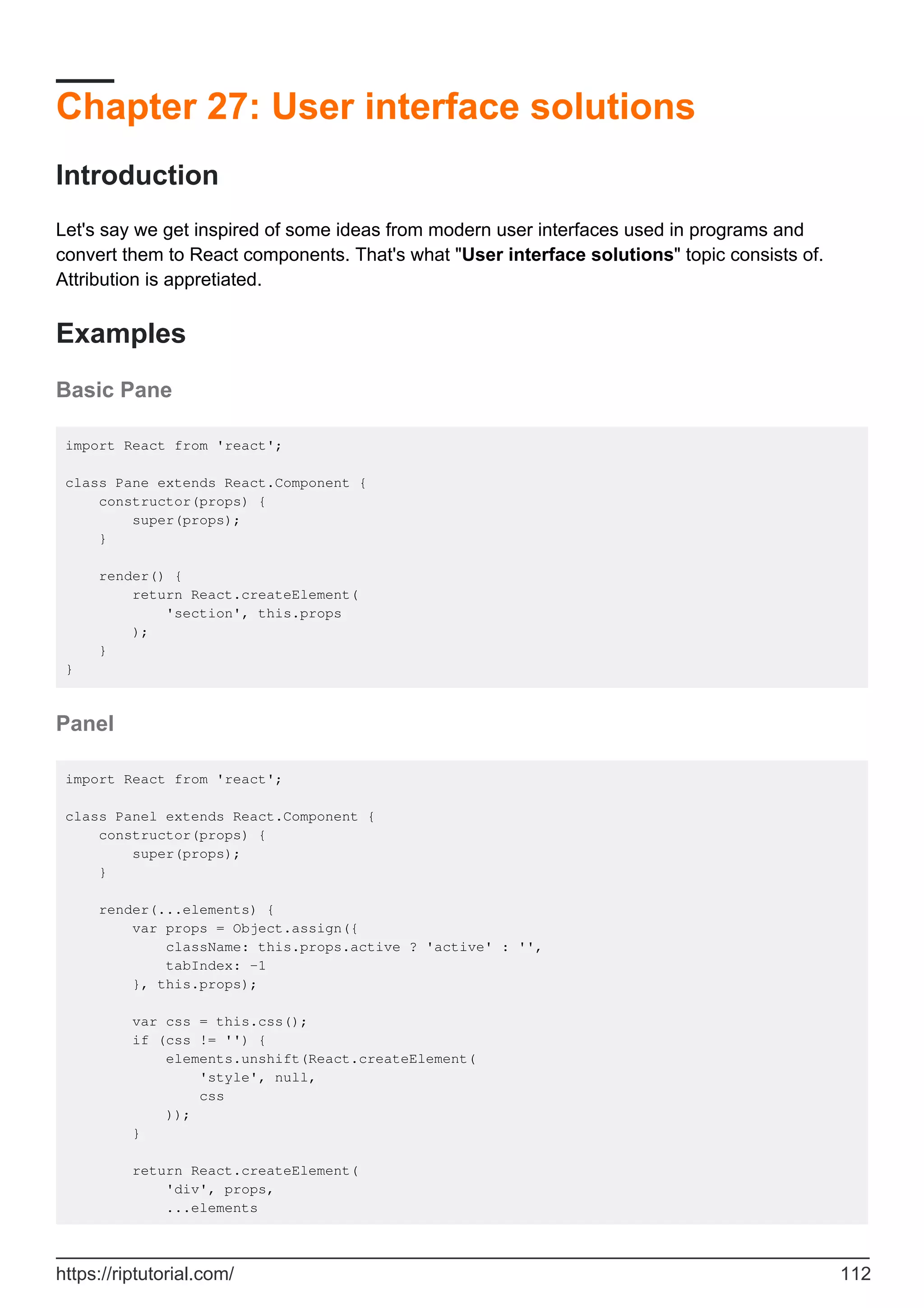 Chapter 27: User interface solutions
Introduction
Let's say we get inspired of some ideas from modern user interfaces used in programs and
convert them to React components. That's what "User interface solutions" topic consists of.
Attribution is appretiated.
Examples
Basic Pane
import React from 'react';
class Pane extends React.Component {
constructor(props) {
super(props);
}
render() {
return React.createElement(
'section', this.props
);
}
}
Panel
import React from 'react';
class Panel extends React.Component {
constructor(props) {
super(props);
}
render(...elements) {
var props = Object.assign({
className: this.props.active ? 'active' : '',
tabIndex: -1
}, this.props);
var css = this.css();
if (css != '') {
elements.unshift(React.createElement(
'style', null,
css
));
}
return React.createElement(
'div', props,
...elements
https://riptutorial.com/ 112
 