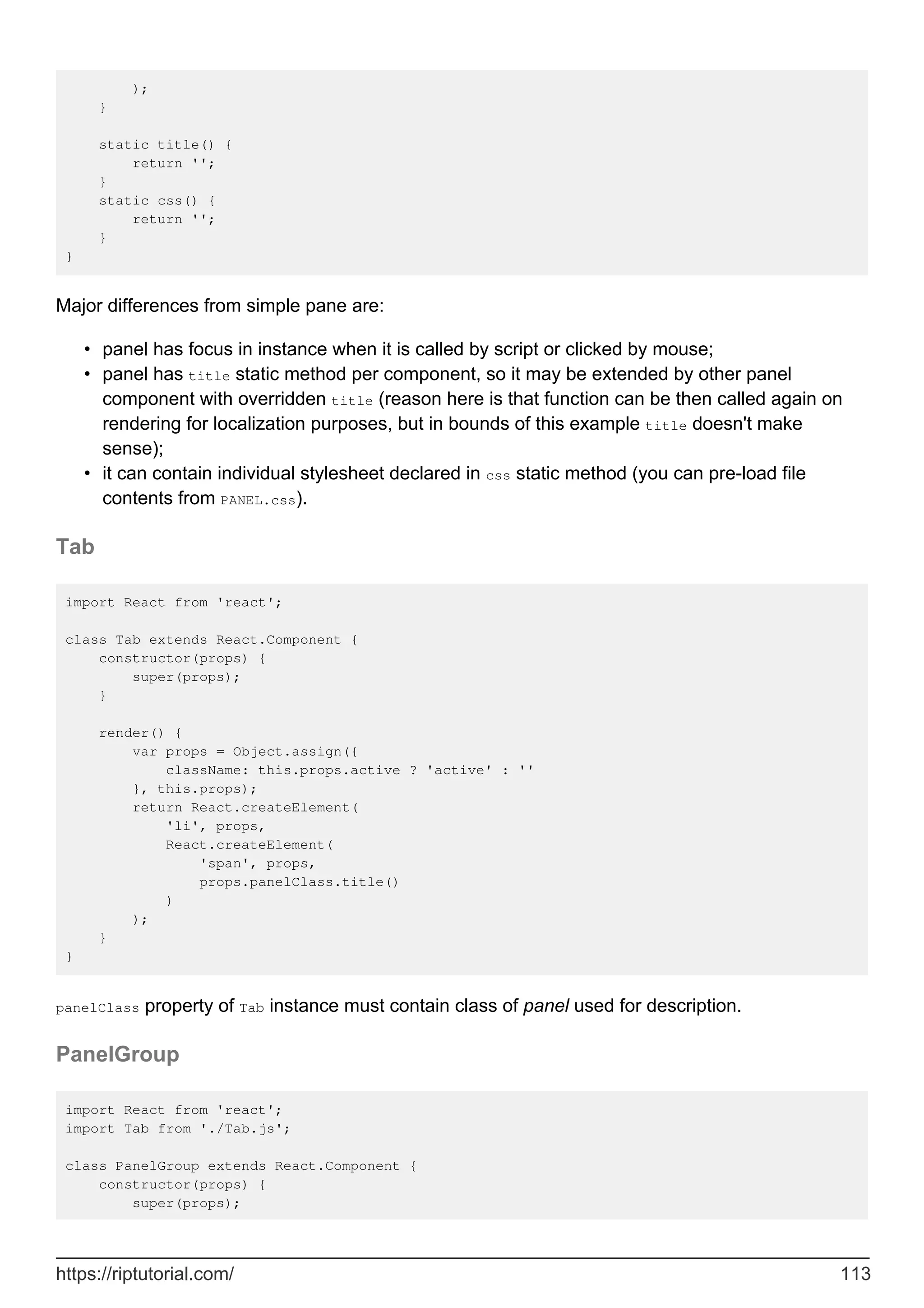 );
}
static title() {
return '';
}
static css() {
return '';
}
}
Major differences from simple pane are:
panel has focus in instance when it is called by script or clicked by mouse;
•
panel has title static method per component, so it may be extended by other panel
component with overridden title (reason here is that function can be then called again on
rendering for localization purposes, but in bounds of this example title doesn't make
sense);
•
it can contain individual stylesheet declared in css static method (you can pre-load file
contents from PANEL.css).
•
Tab
import React from 'react';
class Tab extends React.Component {
constructor(props) {
super(props);
}
render() {
var props = Object.assign({
className: this.props.active ? 'active' : ''
}, this.props);
return React.createElement(
'li', props,
React.createElement(
'span', props,
props.panelClass.title()
)
);
}
}
panelClass property of Tab instance must contain class of panel used for description.
PanelGroup
import React from 'react';
import Tab from './Tab.js';
class PanelGroup extends React.Component {
constructor(props) {
super(props);
https://riptutorial.com/ 113
 