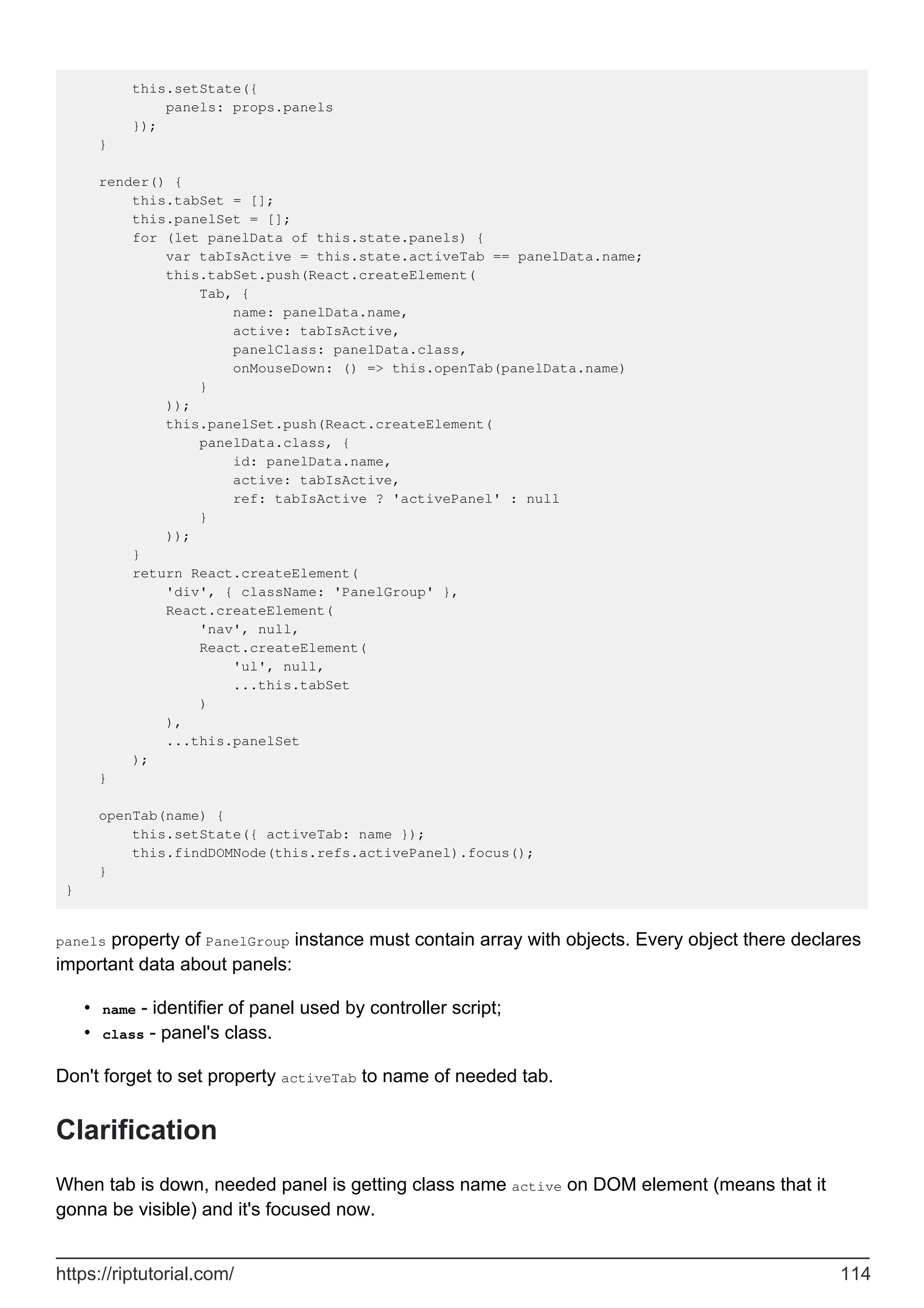 this.setState({
panels: props.panels
});
}
render() {
this.tabSet = [];
this.panelSet = [];
for (let panelData of this.state.panels) {
var tabIsActive = this.state.activeTab == panelData.name;
this.tabSet.push(React.createElement(
Tab, {
name: panelData.name,
active: tabIsActive,
panelClass: panelData.class,
onMouseDown: () => this.openTab(panelData.name)
}
));
this.panelSet.push(React.createElement(
panelData.class, {
id: panelData.name,
active: tabIsActive,
ref: tabIsActive ? 'activePanel' : null
}
));
}
return React.createElement(
'div', { className: 'PanelGroup' },
React.createElement(
'nav', null,
React.createElement(
'ul', null,
...this.tabSet
)
),
...this.panelSet
);
}
openTab(name) {
this.setState({ activeTab: name });
this.findDOMNode(this.refs.activePanel).focus();
}
}
panels property of PanelGroup instance must contain array with objects. Every object there declares
important data about panels:
name - identifier of panel used by controller script;
•
class - panel's class.
•
Don't forget to set property activeTab to name of needed tab.
Clarification
When tab is down, needed panel is getting class name active on DOM element (means that it
gonna be visible) and it's focused now.
https://riptutorial.com/ 114
 