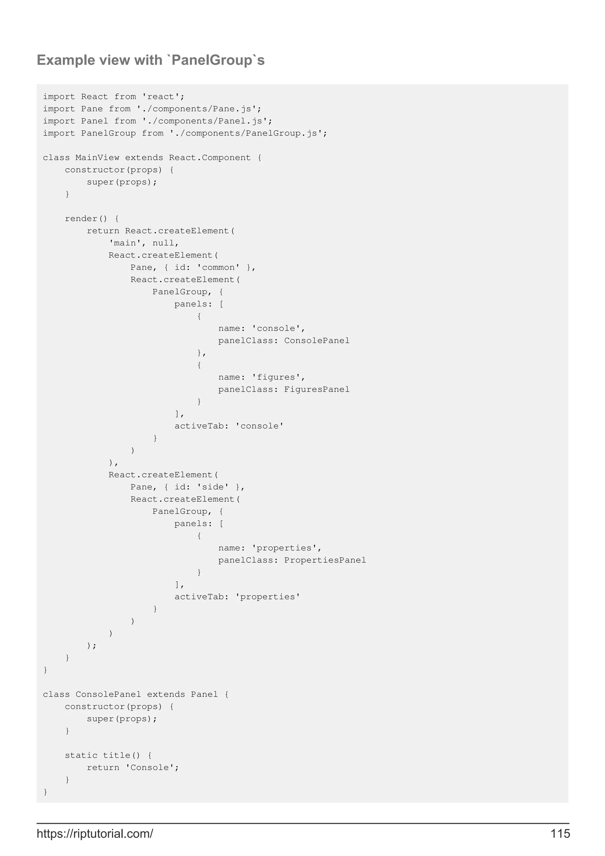 Example view with `PanelGroup`s
import React from 'react';
import Pane from './components/Pane.js';
import Panel from './components/Panel.js';
import PanelGroup from './components/PanelGroup.js';
class MainView extends React.Component {
constructor(props) {
super(props);
}
render() {
return React.createElement(
'main', null,
React.createElement(
Pane, { id: 'common' },
React.createElement(
PanelGroup, {
panels: [
{
name: 'console',
panelClass: ConsolePanel
},
{
name: 'figures',
panelClass: FiguresPanel
}
],
activeTab: 'console'
}
)
),
React.createElement(
Pane, { id: 'side' },
React.createElement(
PanelGroup, {
panels: [
{
name: 'properties',
panelClass: PropertiesPanel
}
],
activeTab: 'properties'
}
)
)
);
}
}
class ConsolePanel extends Panel {
constructor(props) {
super(props);
}
static title() {
return 'Console';
}
}
https://riptutorial.com/ 115
 