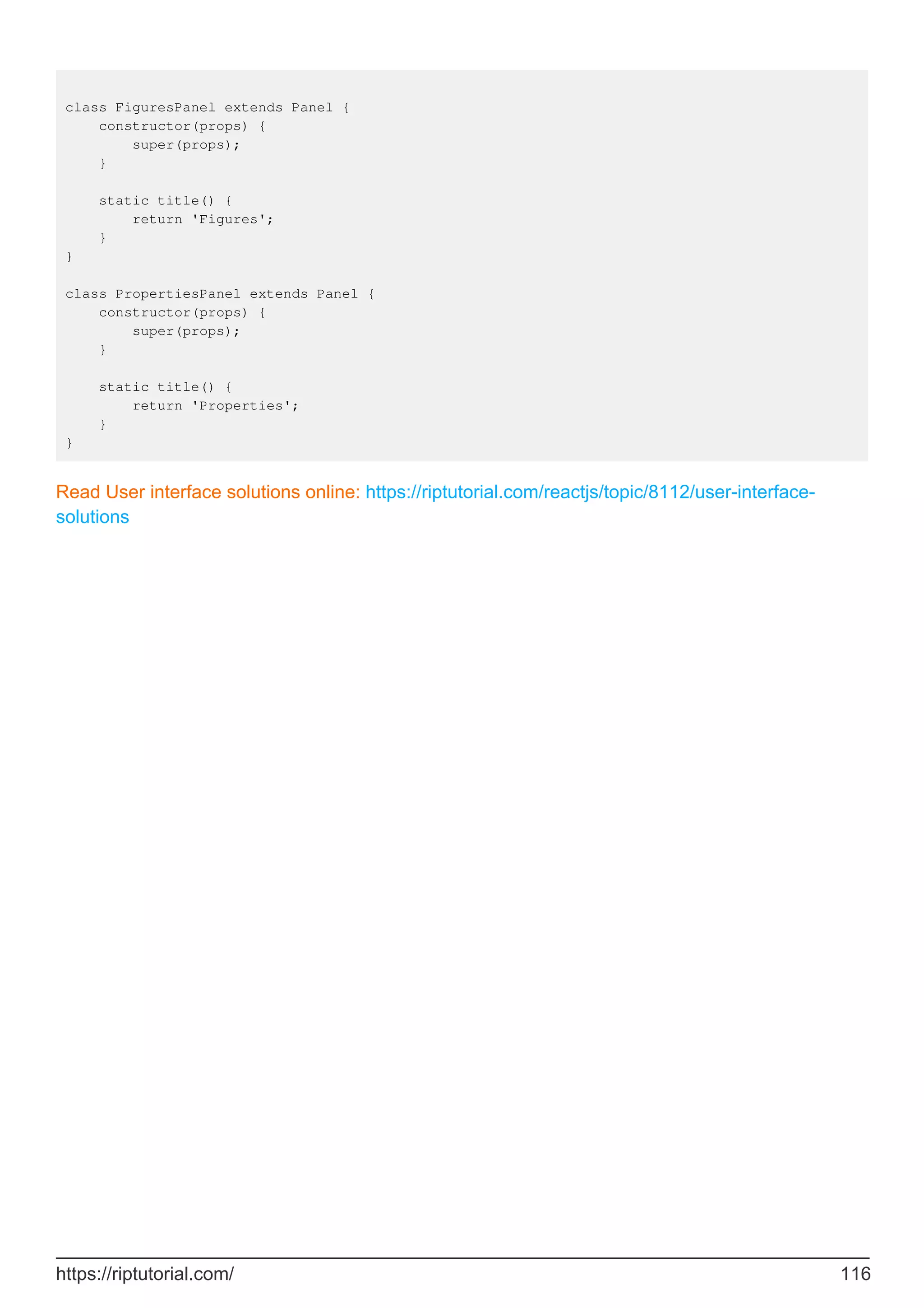 class FiguresPanel extends Panel {
constructor(props) {
super(props);
}
static title() {
return 'Figures';
}
}
class PropertiesPanel extends Panel {
constructor(props) {
super(props);
}
static title() {
return 'Properties';
}
}
Read User interface solutions online: https://riptutorial.com/reactjs/topic/8112/user-interface-
solutions
https://riptutorial.com/ 116
 