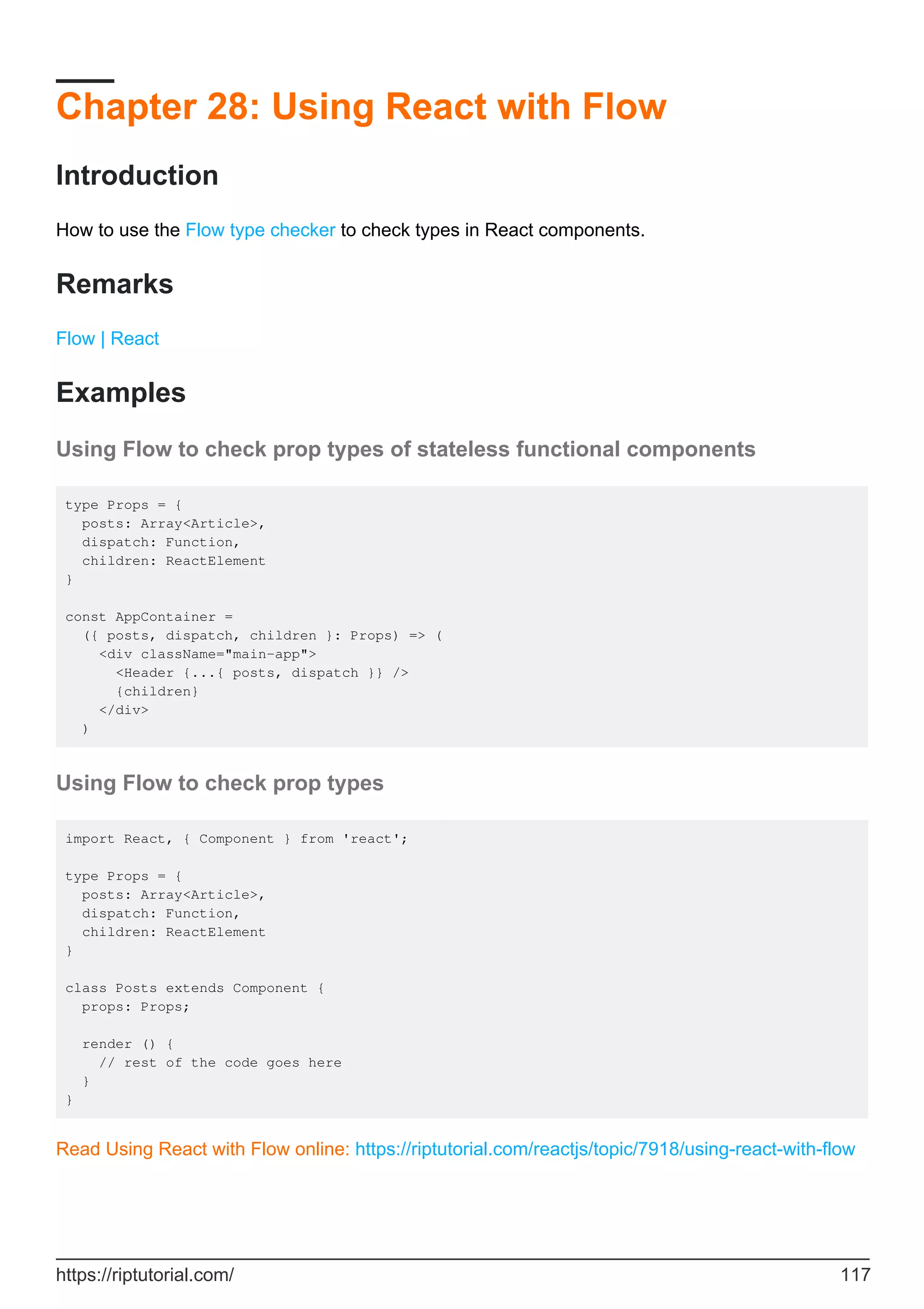 Chapter 28: Using React with Flow
Introduction
How to use the Flow type checker to check types in React components.
Remarks
Flow | React
Examples
Using Flow to check prop types of stateless functional components
type Props = {
posts: Array<Article>,
dispatch: Function,
children: ReactElement
}
const AppContainer =
({ posts, dispatch, children }: Props) => (
<div className="main-app">
<Header {...{ posts, dispatch }} />
{children}
</div>
)
Using Flow to check prop types
import React, { Component } from 'react';
type Props = {
posts: Array<Article>,
dispatch: Function,
children: ReactElement
}
class Posts extends Component {
props: Props;
render () {
// rest of the code goes here
}
}
Read Using React with Flow online: https://riptutorial.com/reactjs/topic/7918/using-react-with-flow
https://riptutorial.com/ 117
 