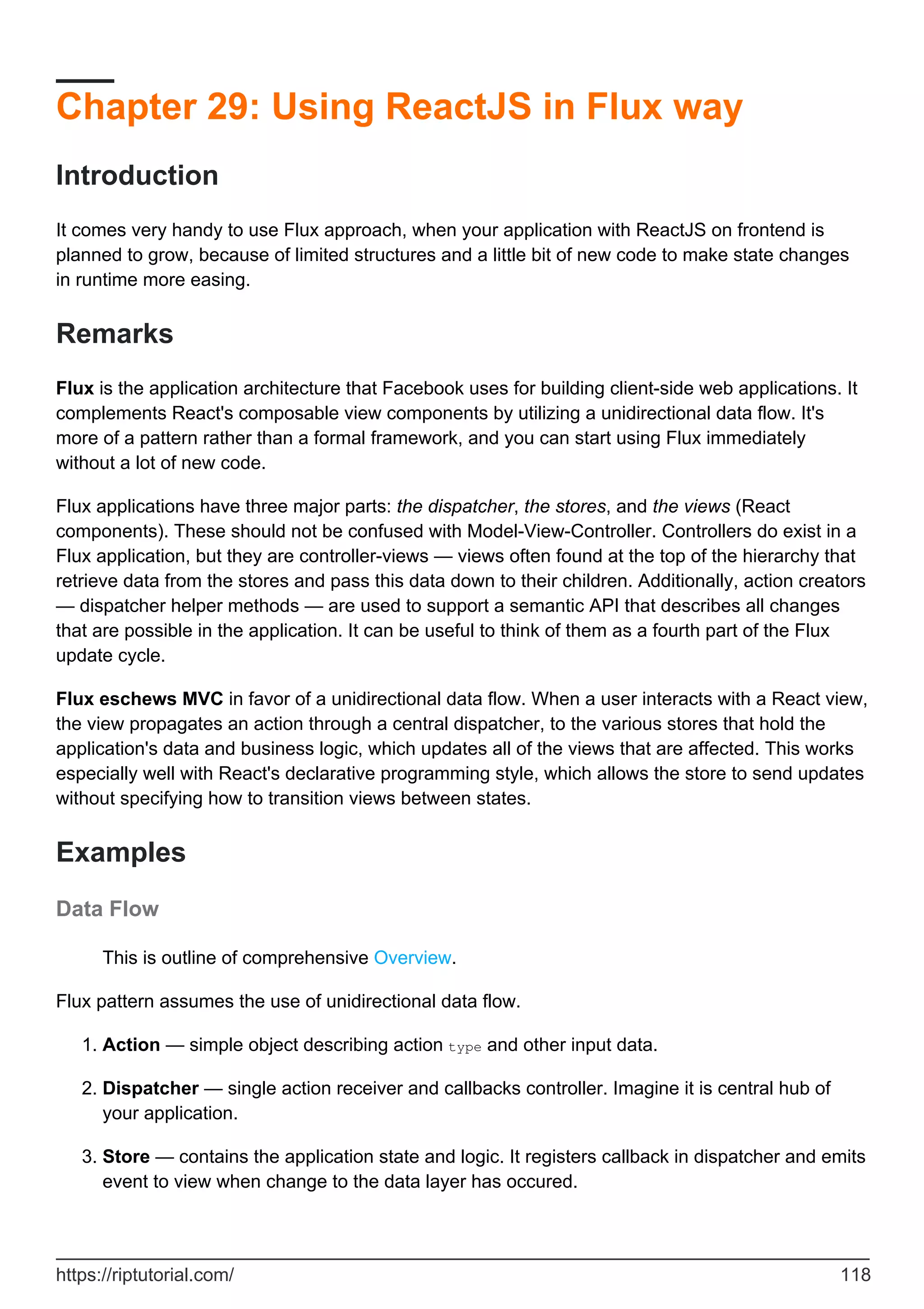 Chapter 29: Using ReactJS in Flux way
Introduction
It comes very handy to use Flux approach, when your application with ReactJS on frontend is
planned to grow, because of limited structures and a little bit of new code to make state changes
in runtime more easing.
Remarks
Flux is the application architecture that Facebook uses for building client-side web applications. It
complements React's composable view components by utilizing a unidirectional data flow. It's
more of a pattern rather than a formal framework, and you can start using Flux immediately
without a lot of new code.
Flux applications have three major parts: the dispatcher, the stores, and the views (React
components). These should not be confused with Model-View-Controller. Controllers do exist in a
Flux application, but they are controller-views — views often found at the top of the hierarchy that
retrieve data from the stores and pass this data down to their children. Additionally, action creators
— dispatcher helper methods — are used to support a semantic API that describes all changes
that are possible in the application. It can be useful to think of them as a fourth part of the Flux
update cycle.
Flux eschews MVC in favor of a unidirectional data flow. When a user interacts with a React view,
the view propagates an action through a central dispatcher, to the various stores that hold the
application's data and business logic, which updates all of the views that are affected. This works
especially well with React's declarative programming style, which allows the store to send updates
without specifying how to transition views between states.
Examples
Data Flow
This is outline of comprehensive Overview.
Flux pattern assumes the use of unidirectional data flow.
Action — simple object describing action type and other input data.
1.
Dispatcher — single action receiver and callbacks controller. Imagine it is central hub of
your application.
2.
Store — contains the application state and logic. It registers callback in dispatcher and emits
event to view when change to the data layer has occured.
3.
https://riptutorial.com/ 118
 
