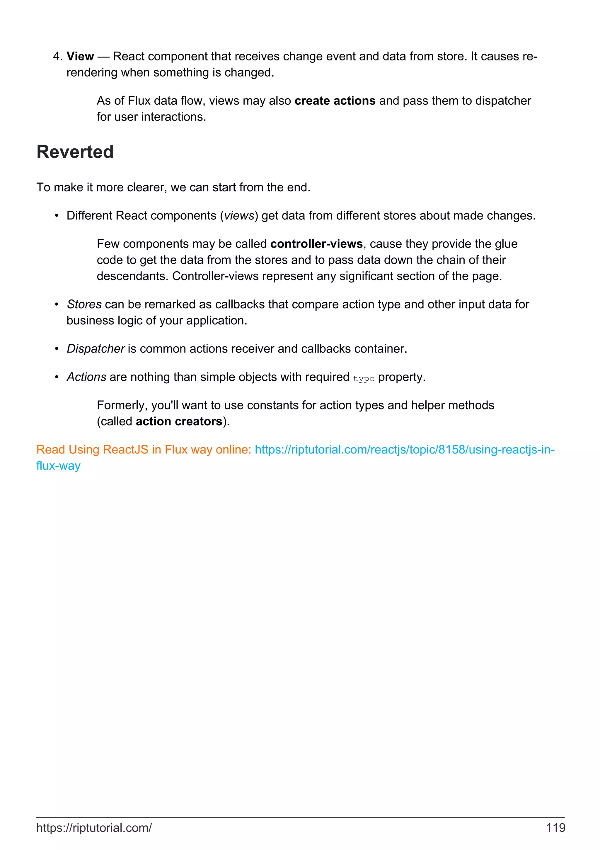View — React component that receives change event and data from store. It causes re-
rendering when something is changed.
As of Flux data flow, views may also create actions and pass them to dispatcher
for user interactions.
4.
Reverted
To make it more clearer, we can start from the end.
Different React components (views) get data from different stores about made changes.
Few components may be called controller-views, cause they provide the glue
code to get the data from the stores and to pass data down the chain of their
descendants. Controller-views represent any significant section of the page.
•
Stores can be remarked as callbacks that compare action type and other input data for
business logic of your application.
•
Dispatcher is common actions receiver and callbacks container.
•
Actions are nothing than simple objects with required type property.
Formerly, you'll want to use constants for action types and helper methods
(called action creators).
•
Read Using ReactJS in Flux way online: https://riptutorial.com/reactjs/topic/8158/using-reactjs-in-
flux-way
https://riptutorial.com/ 119
 
