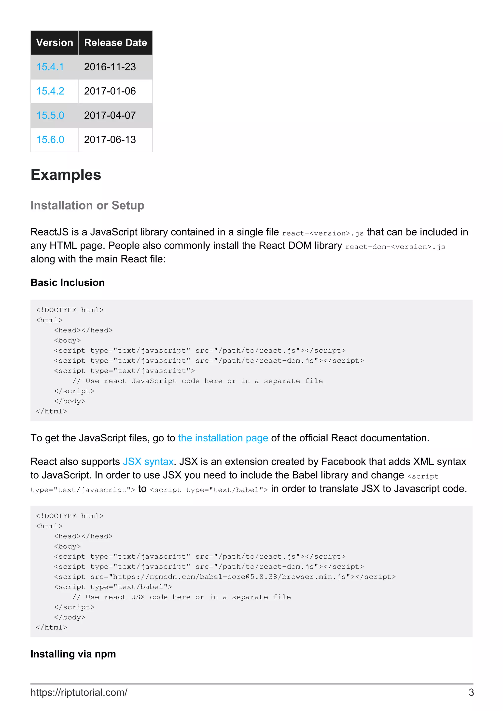 Version Release Date
15.4.1 2016-11-23
15.4.2 2017-01-06
15.5.0 2017-04-07
15.6.0 2017-06-13
Examples
Installation or Setup
ReactJS is a JavaScript library contained in a single file react-<version>.js that can be included in
any HTML page. People also commonly install the React DOM library react-dom-<version>.js
along with the main React file:
Basic Inclusion
<!DOCTYPE html>
<html>
<head></head>
<body>
<script type="text/javascript" src="/path/to/react.js"></script>
<script type="text/javascript" src="/path/to/react-dom.js"></script>
<script type="text/javascript">
// Use react JavaScript code here or in a separate file
</script>
</body>
</html>
To get the JavaScript files, go to the installation page of the official React documentation.
React also supports JSX syntax. JSX is an extension created by Facebook that adds XML syntax
to JavaScript. In order to use JSX you need to include the Babel library and change <script
type="text/javascript"> to <script type="text/babel"> in order to translate JSX to Javascript code.
<!DOCTYPE html>
<html>
<head></head>
<body>
<script type="text/javascript" src="/path/to/react.js"></script>
<script type="text/javascript" src="/path/to/react-dom.js"></script>
<script src="https://npmcdn.com/babel-core@5.8.38/browser.min.js"></script>
<script type="text/babel">
// Use react JSX code here or in a separate file
</script>
</body>
</html>
Installing via npm
https://riptutorial.com/ 3
 