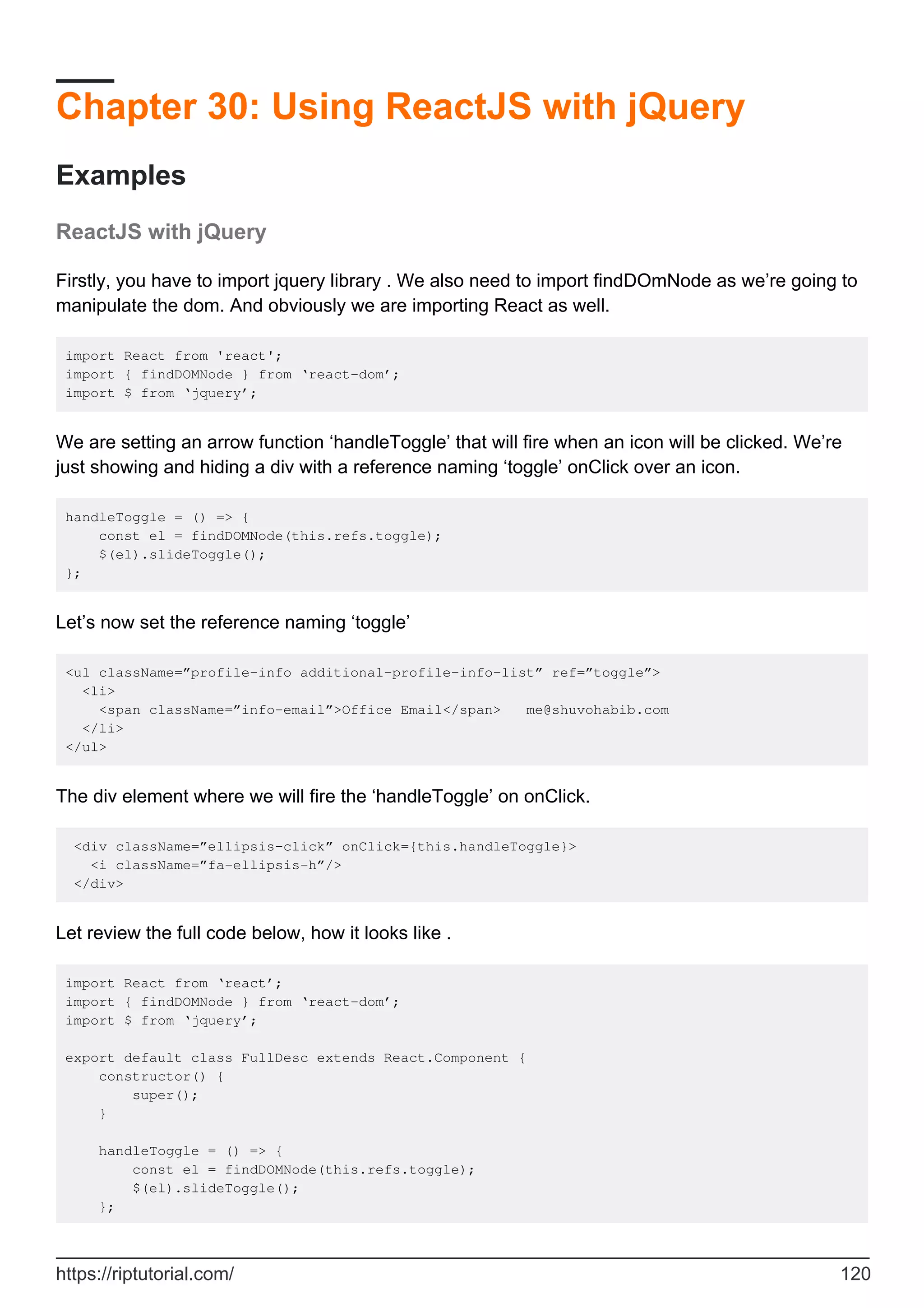 Chapter 30: Using ReactJS with jQuery
Examples
ReactJS with jQuery
Firstly, you have to import jquery library . We also need to import findDOmNode as we’re going to
manipulate the dom. And obviously we are importing React as well.
import React from 'react';
import { findDOMNode } from ‘react-dom’;
import $ from ‘jquery’;
We are setting an arrow function ‘handleToggle’ that will fire when an icon will be clicked. We’re
just showing and hiding a div with a reference naming ‘toggle’ onClick over an icon.
handleToggle = () => {
const el = findDOMNode(this.refs.toggle);
$(el).slideToggle();
};
Let’s now set the reference naming ‘toggle’
<ul className=”profile-info additional-profile-info-list” ref=”toggle”>
<li>
<span className=”info-email”>Office Email</span> me@shuvohabib.com
</li>
</ul>
The div element where we will fire the ‘handleToggle’ on onClick.
<div className=”ellipsis-click” onClick={this.handleToggle}>
<i className=”fa-ellipsis-h”/>
</div>
Let review the full code below, how it looks like .
import React from ‘react’;
import { findDOMNode } from ‘react-dom’;
import $ from ‘jquery’;
export default class FullDesc extends React.Component {
constructor() {
super();
}
handleToggle = () => {
const el = findDOMNode(this.refs.toggle);
$(el).slideToggle();
};
https://riptutorial.com/ 120
 