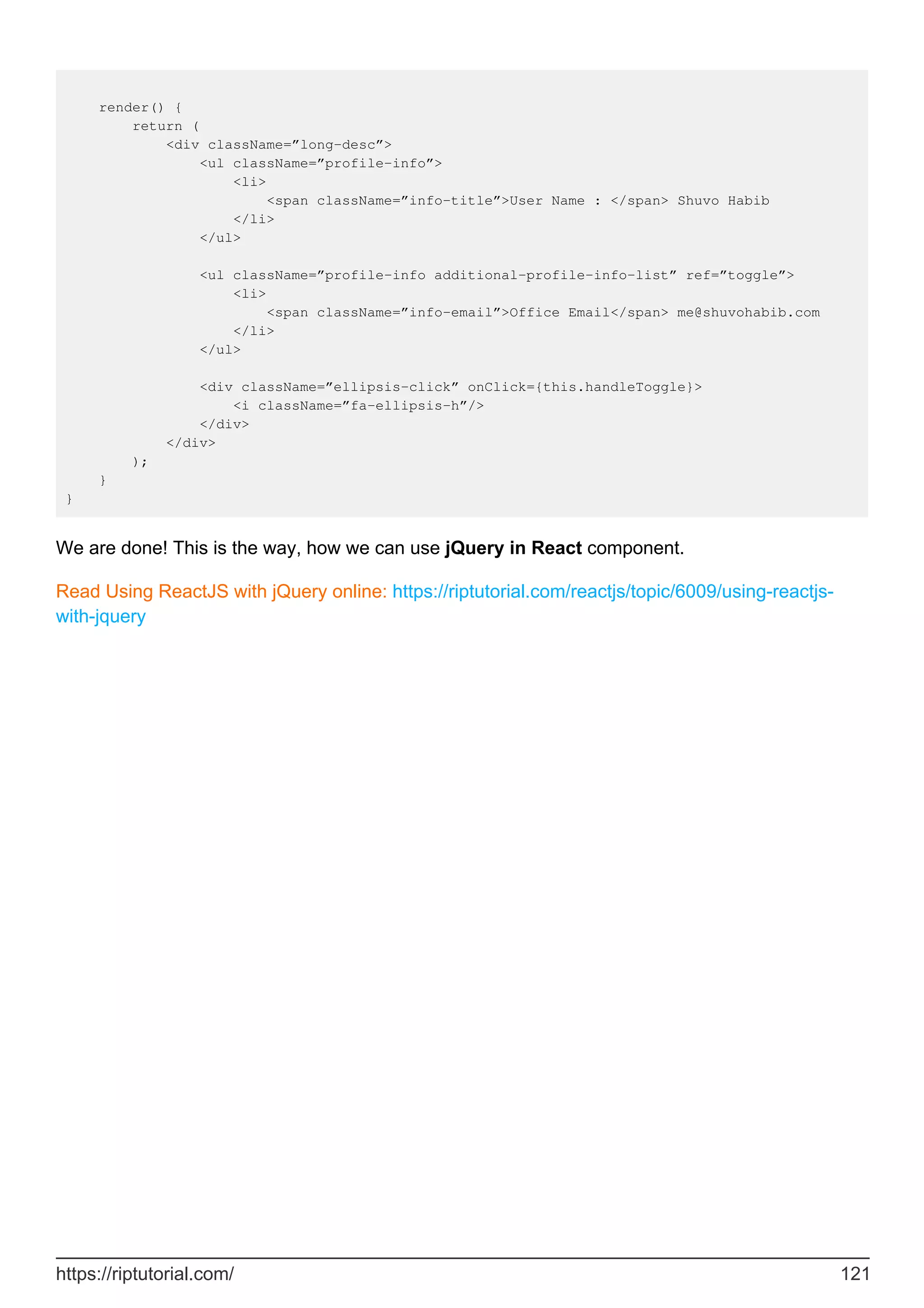 render() {
return (
<div className=”long-desc”>
<ul className=”profile-info”>
<li>
<span className=”info-title”>User Name : </span> Shuvo Habib
</li>
</ul>
<ul className=”profile-info additional-profile-info-list” ref=”toggle”>
<li>
<span className=”info-email”>Office Email</span> me@shuvohabib.com
</li>
</ul>
<div className=”ellipsis-click” onClick={this.handleToggle}>
<i className=”fa-ellipsis-h”/>
</div>
</div>
);
}
}
We are done! This is the way, how we can use jQuery in React component.
Read Using ReactJS with jQuery online: https://riptutorial.com/reactjs/topic/6009/using-reactjs-
with-jquery
https://riptutorial.com/ 121
 