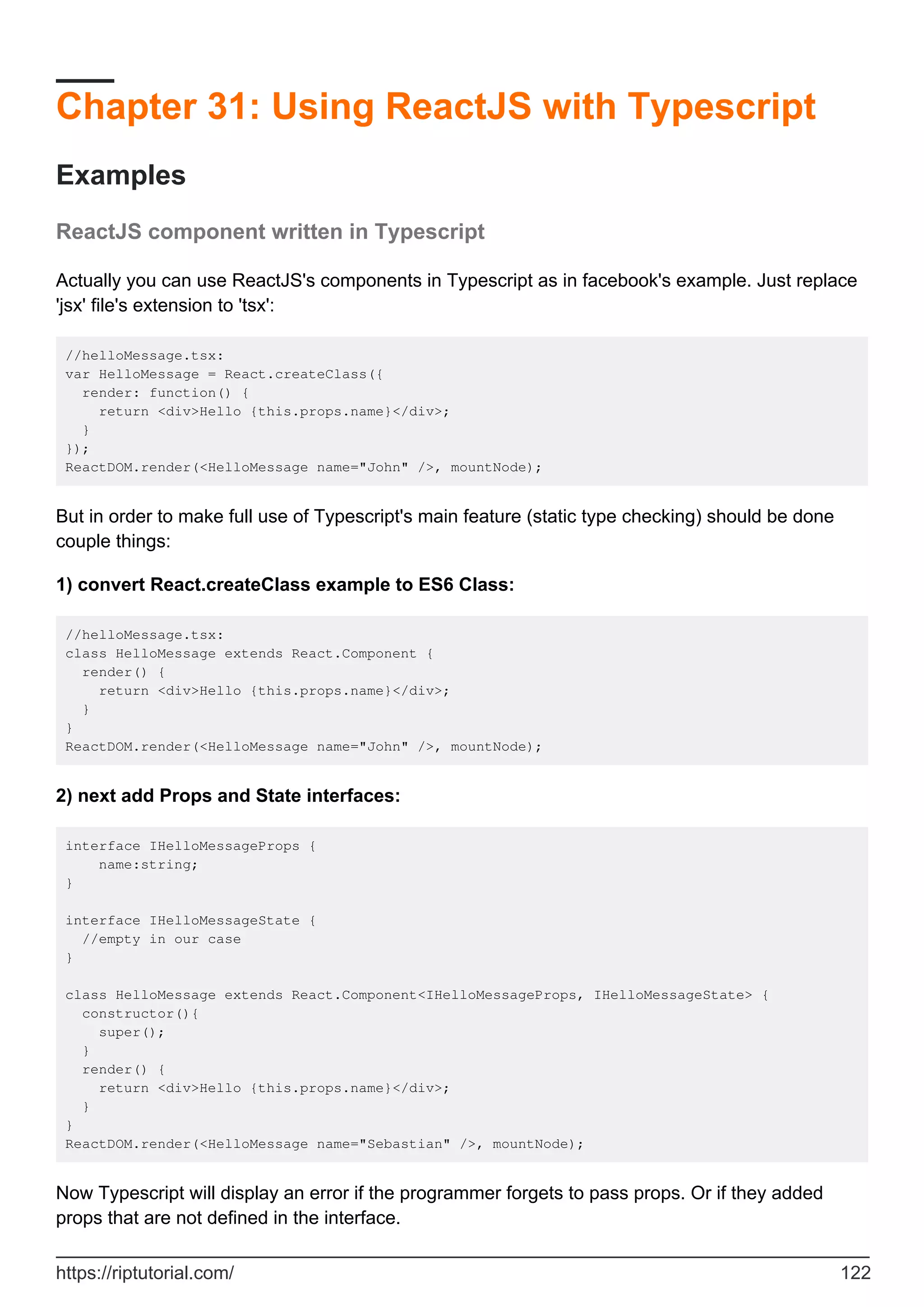 Chapter 31: Using ReactJS with Typescript
Examples
ReactJS component written in Typescript
Actually you can use ReactJS's components in Typescript as in facebook's example. Just replace
'jsx' file's extension to 'tsx':
//helloMessage.tsx:
var HelloMessage = React.createClass({
render: function() {
return <div>Hello {this.props.name}</div>;
}
});
ReactDOM.render(<HelloMessage name="John" />, mountNode);
But in order to make full use of Typescript's main feature (static type checking) should be done
couple things:
1) convert React.createClass example to ES6 Class:
//helloMessage.tsx:
class HelloMessage extends React.Component {
render() {
return <div>Hello {this.props.name}</div>;
}
}
ReactDOM.render(<HelloMessage name="John" />, mountNode);
2) next add Props and State interfaces:
interface IHelloMessageProps {
name:string;
}
interface IHelloMessageState {
//empty in our case
}
class HelloMessage extends React.Component<IHelloMessageProps, IHelloMessageState> {
constructor(){
super();
}
render() {
return <div>Hello {this.props.name}</div>;
}
}
ReactDOM.render(<HelloMessage name="Sebastian" />, mountNode);
Now Typescript will display an error if the programmer forgets to pass props. Or if they added
props that are not defined in the interface.
https://riptutorial.com/ 122
 